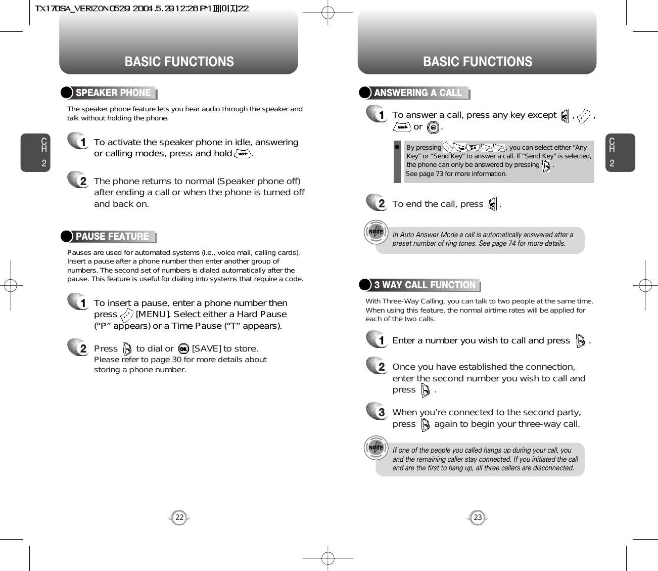 BASIC FUNCTIONS BASIC FUNCTIONSCH2Pauses are used for automated systems (i.e., voice mail, calling cards).Insert a pause after a phone number then enter another group ofnumbers. The second set of numbers is dialed automatically after thepause. This feature is useful for dialing into systems that require a code.The speaker phone feature lets you hear audio through the speaker andtalk without holding the phone.PAUSE FEATURE1To insert a pause, enter a phone number thenpress       [MENU]. Select either a Hard Pause(“P” appears) or a Time Pause (“T” appears).2Press       to dial or       [SAVE] to store.Please refer to page 30 for more details about storing a phone number.23CH2SPEAKER PHONE1To activate the speaker phone in idle, answeringor calling modes, press and hold       .2The phone returns to normal (Speaker phone off)after ending a call or when the phone is turned offand back on.22ANSWERING A CALL1To answer a call, press any key except      ,       ,or       .2To end the call, press      .In Auto Answer Mode a call is automatically answered after apreset number of ring tones. See page 74 for more details.If one of the people you called hangs up during your call, youand the remaining caller stay connected. If you initiated the calland are the first to hang up, all three callers are disconnected.lBy pressing                                   , you can select either “AnyKey” or “Send Key” to answer a call. lf “Send Key” is selected,the phone can only be answered by pressing       . See page 73 for more information.With Three-Way Calling, you can talk to two people at the same time.When using this feature, the normal airtime rates will be applied foreach of the two calls.3 WAY CALL FUNCTION1Enter a number you wish to call and press       .2Once you have established the connection,enter the second number you wish to call andpress       .3When you’re connected to the second party,press       again to begin your three-way call.
