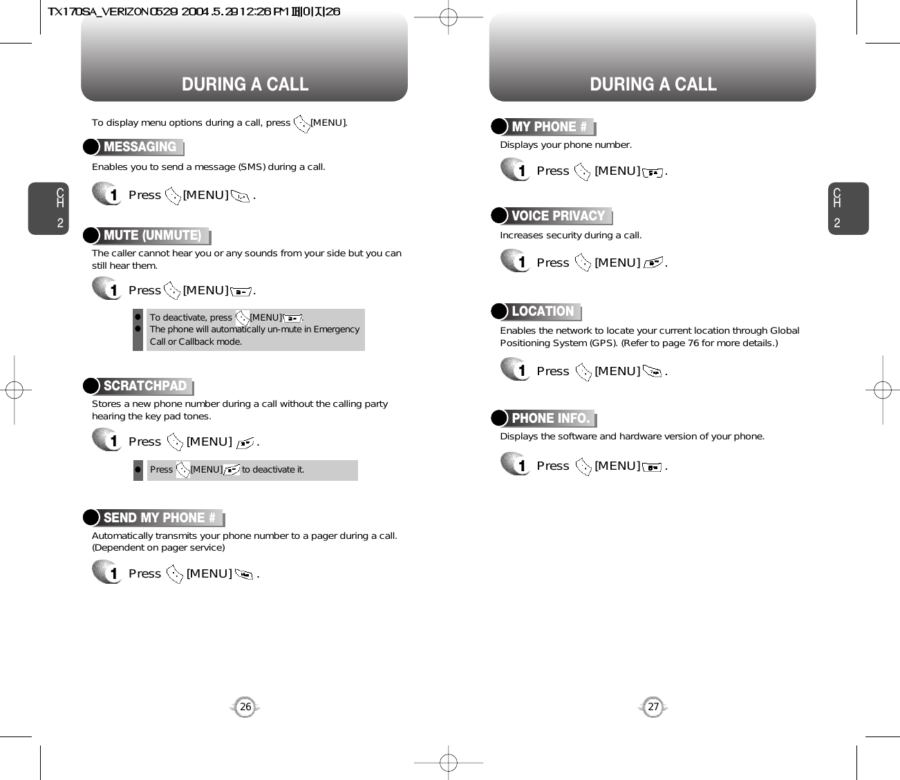 DURING A CALL DURING A CALLCH2Enables you to send a message (SMS) during a call.To display menu options during a call, press       [MENU].MESSAGING1Press      [MENU]       .Stores a new phone number during a call without the calling partyhearing the key pad tones.SCRATCHPAD1Press       [MENU]       .Automatically transmits your phone number to a pager during a call.(Dependent on pager service)SEND MY PHONE #1Press       [MENU]       .27CH226Press       [MENU]        to deactivate it.Displays the software and hardware version of your phone.PHONE INFO.1Press       [MENU]       .Increases security during a call.VOICE PRIVACY1Press       [MENU]       .Enables the network to locate your current location through GlobalPositioning System (GPS). (Refer to page 76 for more details.)LOCATION1Press       [MENU]       .Displays your phone number.MY PHONE #1Press       [MENU]       .The caller cannot hear you or any sounds from your side but you canstill hear them.MUTE (UNMUTE)1Press      [MENU]       .To deactivate, press       [MENU]        .The phone will automatically un-mute in Emergency Call or Callback mode.lll