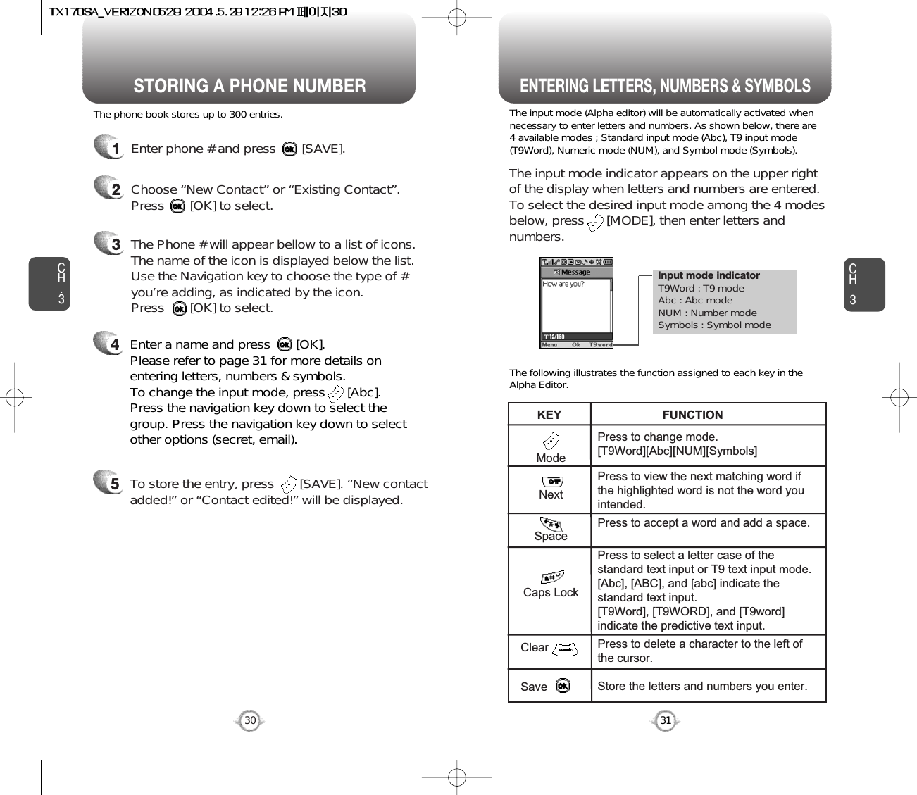 Enter a name and press       [OK]. Please refer to page 31 for more details onentering letters, numbers &amp; symbols.  To change the input mode, press      [Abc]. Press the navigation key down to select thegroup. Press the navigation key down to selectother options (secret, email).Input mode indicatorT9Word : T9 modeAbc : Abc modeNUM : Number modeSymbols : Symbol modeSTORING A PHONE NUMBERENTERING LETTERS, NUMBERS &amp; SYMBOLSCH3The input mode (Alpha editor) will be automatically activated whennecessary to enter letters and numbers. As shown below, there are4 available modes ; Standard input mode (Abc), T9 input mode(T9Word), Numeric mode (NUM), and Symbol mode (Symbols).The following illustrates the function assigned to each key in theAlpha Editor.31CH.3The phone book stores up to 300 entries.1Enter phone # and press       [SAVE].2Choose “New Contact” or “Existing Contact”.Press       [OK] to select.The input mode indicator appears on the upper rightof the display when letters and numbers are entered.To select the desired input mode among the 4 modesbelow, press      [MODE], then enter letters andnumbers.3The Phone # will appear bellow to a list of icons.The name of the icon is displayed below the list.Use the Navigation key to choose the type of #you’re adding, as indicated by the icon. Press       [OK] to select.45To store the entry, press       [SAVE]. “New contactadded!” or “Contact edited!” will be displayed.30ModeNextSpaceCaps LockClearSavePress to change mode.[T9Word][Abc][NUM][Symbols]Press to view the next matching word ifthe highlighted word is not the word youintended.Press to accept a word and add a space.Press to select a letter case of thestandard text input or T9 text input mode.[Abc], [ABC], and [abc] indicate thestandard text input.[T9Word], [T9WORD], and [T9word]indicate the predictive text input.Press to delete a character to the left ofthe cursor.Store the letters and numbers you enter.KEY                               FUNCTION