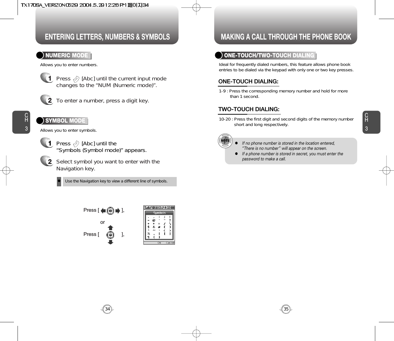 ENTERING LETTERS, NUMBERS &amp; SYMBOLS MAKING A CALL THROUGH THE PHONE BOOKCH3NUMERIC MODE1Press       [Abc] until the “Symbols (Symbol mode)” appears.35CH3341Press       [Abc] until the current input modechanges to the “NUM (Numeric mode)”. 2To enter a number, press a digit key.Press [                ],orPress [                ],2Select symbol you want to enter with theNavigation key.lUse the Navigation key to view a different line of symbols.SYMBOL MODEAllows you to enter numbers.Allows you to enter symbols.Ideal for frequently dialed numbers, this feature allows phone bookentries to be dialed via the keypad with only one or two key presses.ONE-TOUCH/TWO-TOUCH DIALING1-9 : Press the corresponding memory number and hold for more than 1 second.ONE-TOUCH DIALING:10-20 : Press the first digit and second digits of the memory number short and long respectively.TWO-TOUCH DIALING:lIf no phone number is stored in the location entered,“There is no number” will appear on the screen.lIf a phone number is stored in secret, you must enter thepassword to make a call.