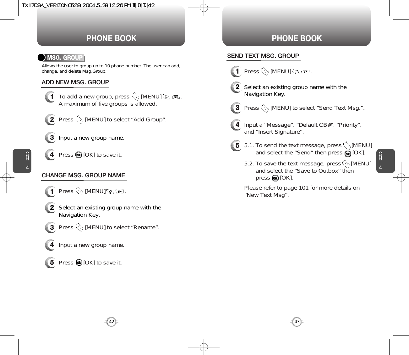 CH443CH442PHONE BOOK PHONE BOOKMSG. GROUPAllows the user to group up to 10 phone number. The user can add,change, and delete Msg.Group.13To add a new group, press       [MENU]            .A maximum of five groups is allowed.ADD NEW MSG. GROUPInput a new group name.4Press      [OK] to save it.2Press       [MENU] to select “Add Group”.CHANGE MSG. GROUP NAME2Select an existing group name with theNavigation Key.4Input a new group name.5Press      [OK] to save it.3Press       [MENU] to select “Rename”.1Press       [MENU]            .1Press       [MENU]            .SEND TEXT MSG. GROUP2Select an existing group name with theNavigation Key.4Input a “Message”, “Default CB#”, “Priority”,and “Insert Signature”.53Press       [MENU] to select “Send Text Msg.”.5.1. To send the text message, press      [MENU] and select the “Send” then press      [OK].5.2. To save the text message, press      [MENU] and select the “Save to Outbox” then press      [OK].Please refer to page 101 for more details on “New Text Msg”.