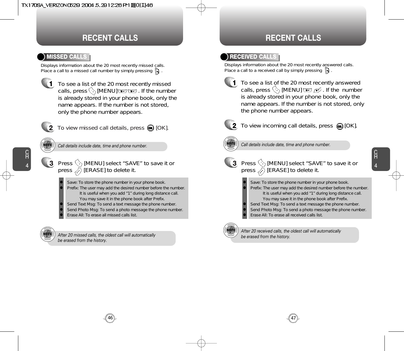 CH447CH446RECENT CALLS RECENT CALLSDisplays information about the 20 most recently missed calls. Place a call to a missed call number by simply pressing       . To see a list of the 20 most recently missed calls, press      [MENU]             . If the numberis already stored in your phone book, only thename appears. If the number is not stored,only the phone number appears.MISSED CALLS12To view missed call details, press       [OK].Call details include date, time and phone number.After 20 missed calls, the oldest call will automatically be erased from the history.Call details include date, time and phone number.After 20 received calls, the oldest call will automatically be erased from the history.Displays information about the 20 most recently answered calls. Place a call to a received call by simply pressing       .RECEIVED CALLS1To see a list of the 20 most recently answeredcalls, press       [MENU]             . If the  numberis already stored in your phone book, only thename appears. If the number is not stored, onlythe phone number appears.2To view incoming call details, press       [OK].3Save: To store the phone number in your phone book.Prefix: The user may add the desired number before the number.It is useful when you add “1” during long distance call.You may save it in the phone book after Prefix.Send Text Msg: To send a text message the phone number.Send Photo Msg: To send a photo message the phone number.Erase All: To erase all missed calls list.lllllPress       [MENU] select “SAVE” to save it orpress       [ERASE] to delete it.3Save: To store the phone number in your phone book.Prefix: The user may add the desired number before the number.It is useful when you add “1” during long distance call.You may save it in the phone book after Prefix.Send Text Msg: To send a text message the phone number.Send Photo Msg: To send a photo message the phone number.Erase All: To erase all received calls list.lllllPress       [MENU] select “SAVE” to save it orpress       [ERASE] to delete it.