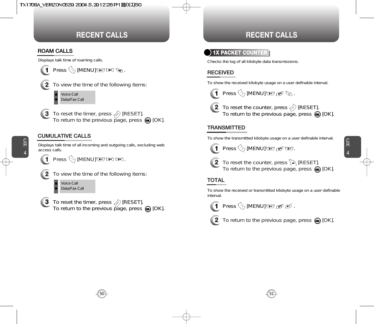 CH451CH450RECENT CALLS50RECENT CALLSDisplays talk time of all incoming and outgoing calls, excluding webaccess calls.12To view the time of the following items:Press       [MENU]                   .CUMULATIVE CALLS3To reset the timer, press       [RESET]. To return to the previous page, press       [OK].Voice CallData/Fax CallDisplays talk time of roaming calls.ROAM CALLS1Press       [MENU]                   .2To view the time of the following items:3To reset the timer, press       [RESET]. To return to the previous page, press       [OK].Voice CallData/Fax CallllllChecks the log of all kilobyte data transmissions.To show the received kilobyte usage on a user definable interval.To show the transmitted kilobyte usage on a user definable interval.To show the received or transmitted kilobyte usage on a user definableinterval.1X PACKET COUNTER1Press       [MENU]                   .2RECEIVEDTo reset the counter, press       [RESET]. To return to the previous page, press       [OK].TRANSMITTED1Press       [MENU]                   .2To reset the counter, press       [RESET]. To return to the previous page, press       [OK].TOTAL1Press       [MENU]                   .2To return to the previous page, press       [OK].