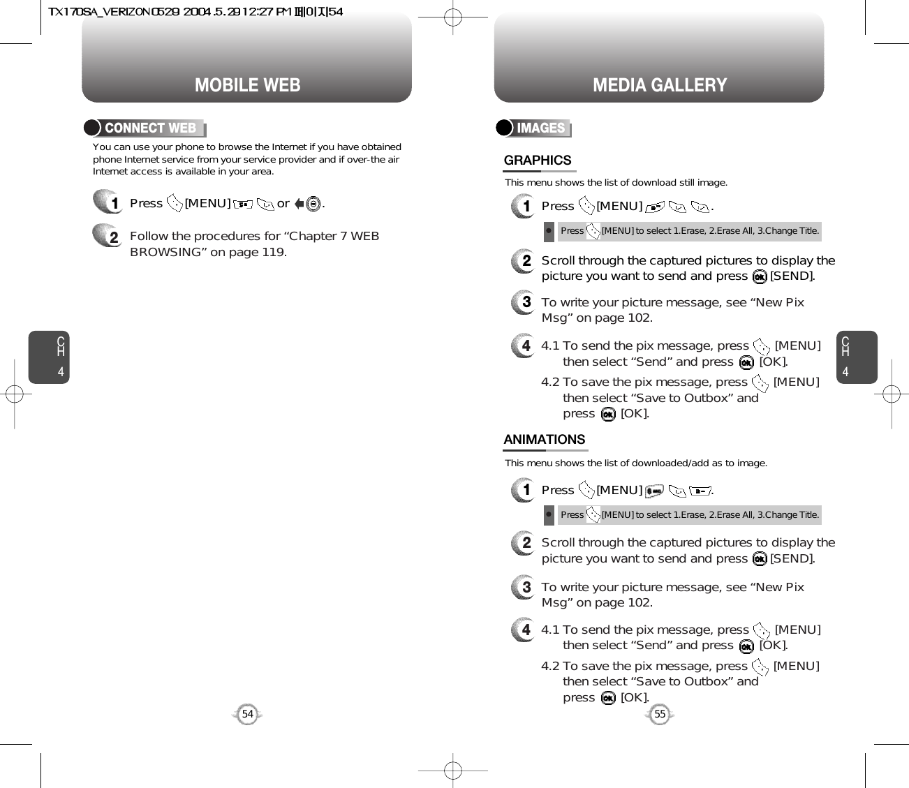 You can use your phone to browse the Internet if you have obtainedphone Internet service from your service provider and if over-the airInternet access is available in your area. This menu shows the list of download still image.This menu shows the list of downloaded/add as to image.1Press      [MENU]             or         .  2Follow the procedures for “Chapter 7 WEBBROWSING” on page 119.CONNECT WEBCH455CH454MOBILE WEB54MEDIA GALLERYIMAGES1Press      [MENU]                   .GRAPHICS1Press      [MENU]                   .ANIMATIONS2Scroll through the captured pictures to display thepicture you want to send and press      [SEND].3To write your picture message, see “New PixMsg” on page 102.44.1 To send the pix message, press       [MENU] then select “Send” and press       [OK].4.2 To save the pix message, press       [MENU] then select “Save to Outbox” andpress       [OK].44.1 To send the pix message, press       [MENU] then select “Send” and press       [OK].4.2 To save the pix message, press       [MENU] then select “Save to Outbox” andpress       [OK].2Scroll through the captured pictures to display thepicture you want to send and press      [SEND].3To write your picture message, see “New PixMsg” on page 102.Press       [MENU] to select 1.Erase, 2.Erase All, 3.Change Title.Press       [MENU] to select 1.Erase, 2.Erase All, 3.Change Title.