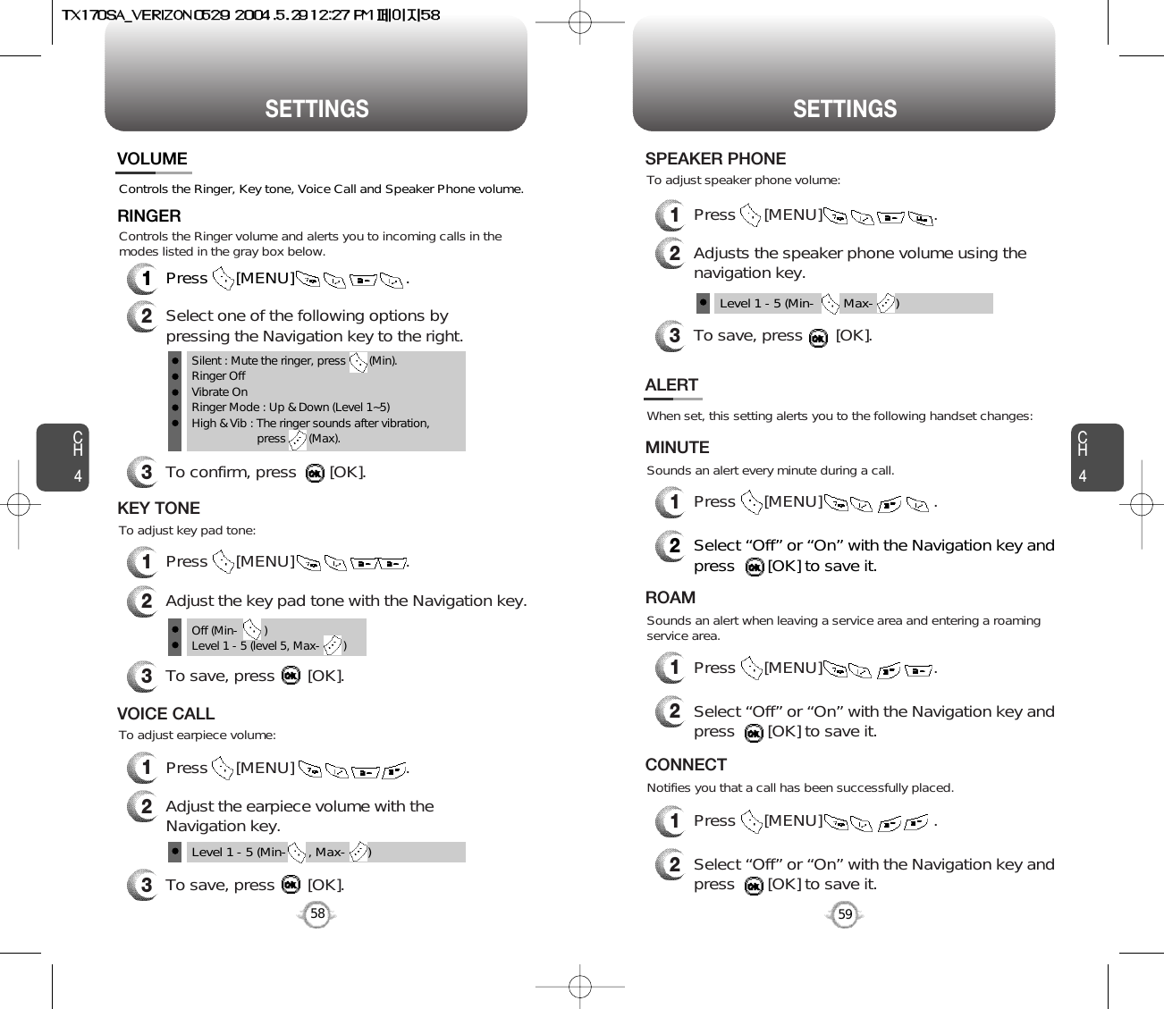 SETTINGS SETTINGSCH459CH458Controls the Ringer, Key tone, Voice Call and Speaker Phone volume.VOLUMERINGER1Press      [MENU]                        .2Select one of the following options bypressing the Navigation key to the right.3To confirm, press       [OK].1Press      [MENU]                        .Silent : Mute the ringer, press       (Min).Ringer OffVibrate OnRinger Mode : Up &amp; Down (Level 1~5)High &amp; Vib : The ringer sounds after vibration, press       (Max).To adjust key pad tone:Controls the Ringer volume and alerts you to incoming calls in themodes listed in the gray box below.KEY TONE2Adjust the key pad tone with the Navigation key.3To save, press       [OK].1Press      [MENU]                        .To adjust earpiece volume:VOICE CALL2Adjust the earpiece volume with theNavigation key.3To save, press       [OK].Level 1 - 5 (Min-      , Max-      )Off (Min-        )Level 1 - 5 (level 5, Max-       )When set, this setting alerts you to the following handset changes:Sounds an alert every minute during a call.ALERTMINUTE2Select “Off” or “On” with the Navigation key andpress       [OK] to save it.1Press      [MENU]                        .Sounds an alert when leaving a service area and entering a roamingservice area.ROAM2Select “Off” or “On” with the Navigation key andpress       [OK] to save it.1Press      [MENU]                        .Notifies you that a call has been successfully placed.CONNECT2Select “Off” or “On” with the Navigation key andpress       [OK] to save it.1Press      [MENU]                        .1Press      [MENU]                        .To adjust speaker phone volume:SPEAKER PHONE2Adjusts the speaker phone volume using thenavigation key.3To save, press       [OK].Level 1 - 5 (Min-      , Max-      )