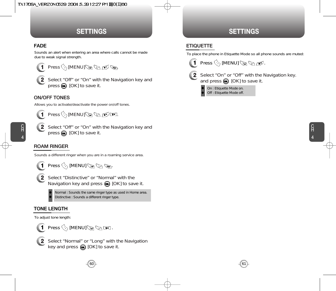 SETTINGS SETTINGSCH461CH460Sounds an alert when entering an area where calls cannot be madedue to weak signal strength.FADE2Select “Off” or “On” with the Navigation key andpress       [OK] to save it.1Press      [MENU]                        .Sounds a different ringer when you are in a roaming service area.ROAM RINGER1Press       [MENU]                   .2Select “Distinctive” or “Normal” with theNavigation key and press       [OK] to save it.Normal : Sounds the same ringer type as used in Home area.Distinctive : Sounds a different ringer type.llOn : Etiquette Mode on.Off : Etiquette Mode off.llTo adjust tone length:To place the phone in Etiquette Mode so all phone sounds are muted:TONE LENGTH1Press       [MENU]                   .2Select “Normal” or “Long” with the Navigationkey and press       [OK] to save it.ETIQUETTE1Press       [MENU]                   .2Select “On” or “Off” with the Navigation key.and press       [OK] to save it.Allows you to activate/deactivate the power on/off tones.ON/OFF TONES2Select “Off” or “On” with the Navigation key andpress       [OK] to save it.1Press      [MENU]                        .