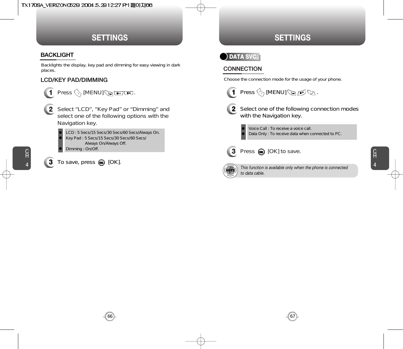 CH467SETTINGSCH466SETTINGSBacklights the display, key pad and dimming for easy viewing in darkplaces.BACKLIGHT3To save, press        [OK].1Press       [MENU]                   .LCD/KEY PAD/DIMMING2Select “LCD”, “Key Pad” or “Dimming” andselect one of the following options with theNavigation key.LCD : 5 Secs/15 Secs/30 Secs/60 Secs/Always On.Key Pad : 5 Secs/15 Secs/30 Secs/60 Secs/Always On/Always Off.Dimming : On/Off.lllDATA SVC.2Select one of the following connection modeswith the Navigation key.3Press        [OK] to save.Voice Call : To receive a voice call.Data Only : To receive data when connected to PC.llThis function is available only when the phone is connectedto data cable.CONNECTION1Press       [MENU]                   .Choose the connection mode for the usage of your phone.