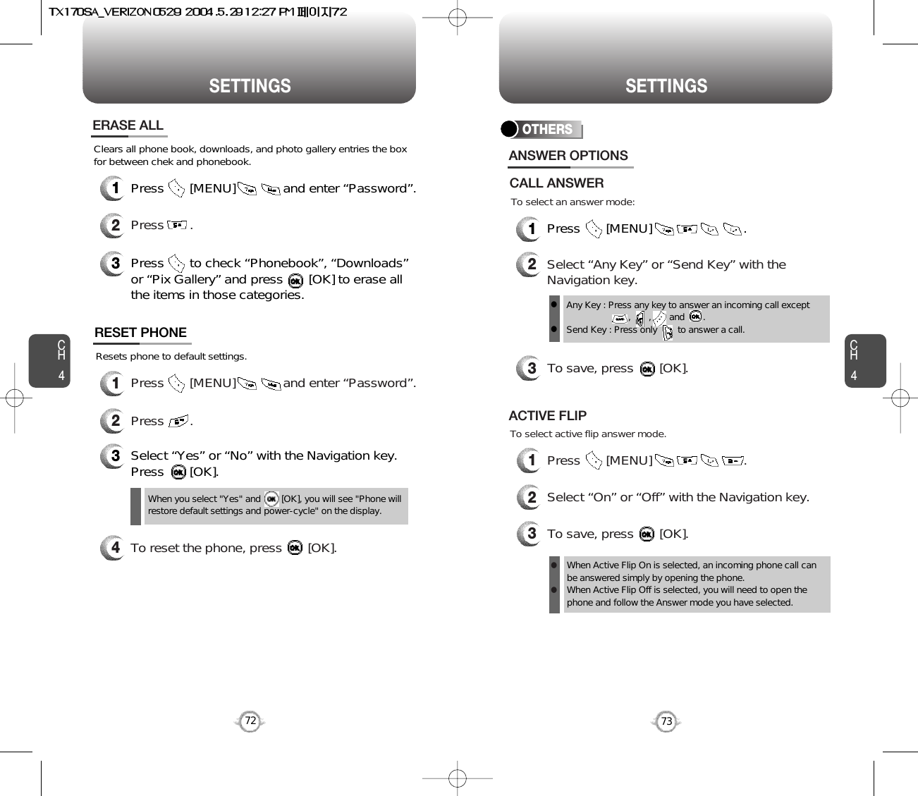 CH473SETTINGSCH472SETTINGS1Press       [MENU]             and enter “Password”.Clears all phone book, downloads, and photo gallery entries the boxfor between chek and phonebook.2Press       .ERASE ALL3Press       to check “Phonebook”, “Downloads”or “Pix Gallery” and press       [OK] to erase allthe items in those categories.Resets phone to default settings.RESET PHONE3Select “Yes” or “No” with the Navigation key.Press       [OK].When you select &quot;Yes&quot; and        [OK], you will see &quot;Phone willrestore default settings and power-cycle&quot; on the display.1Press       [MENU]             and enter “Password”.2Press       .4To reset the phone, press       [OK].OTHERS1Press       [MENU]                         .2Select “Any Key” or “Send Key” with theNavigation key.3To save, press       [OK].ANSWER OPTIONSAny Key : Press any key to answer an incoming call except          ,       ,       and       .Send Key : Press only        to answer a call.llTo select an answer mode:CALL ANSWERTo select active flip answer mode.1Press       [MENU]                         .2Select “On” or “Off” with the Navigation key.3To save, press       [OK].ACTIVE FLIPWhen Active Flip On is selected, an incoming phone call canbe answered simply by opening the phone.When Active Flip Off is selected, you will need to open thephone and follow the Answer mode you have selected.ll