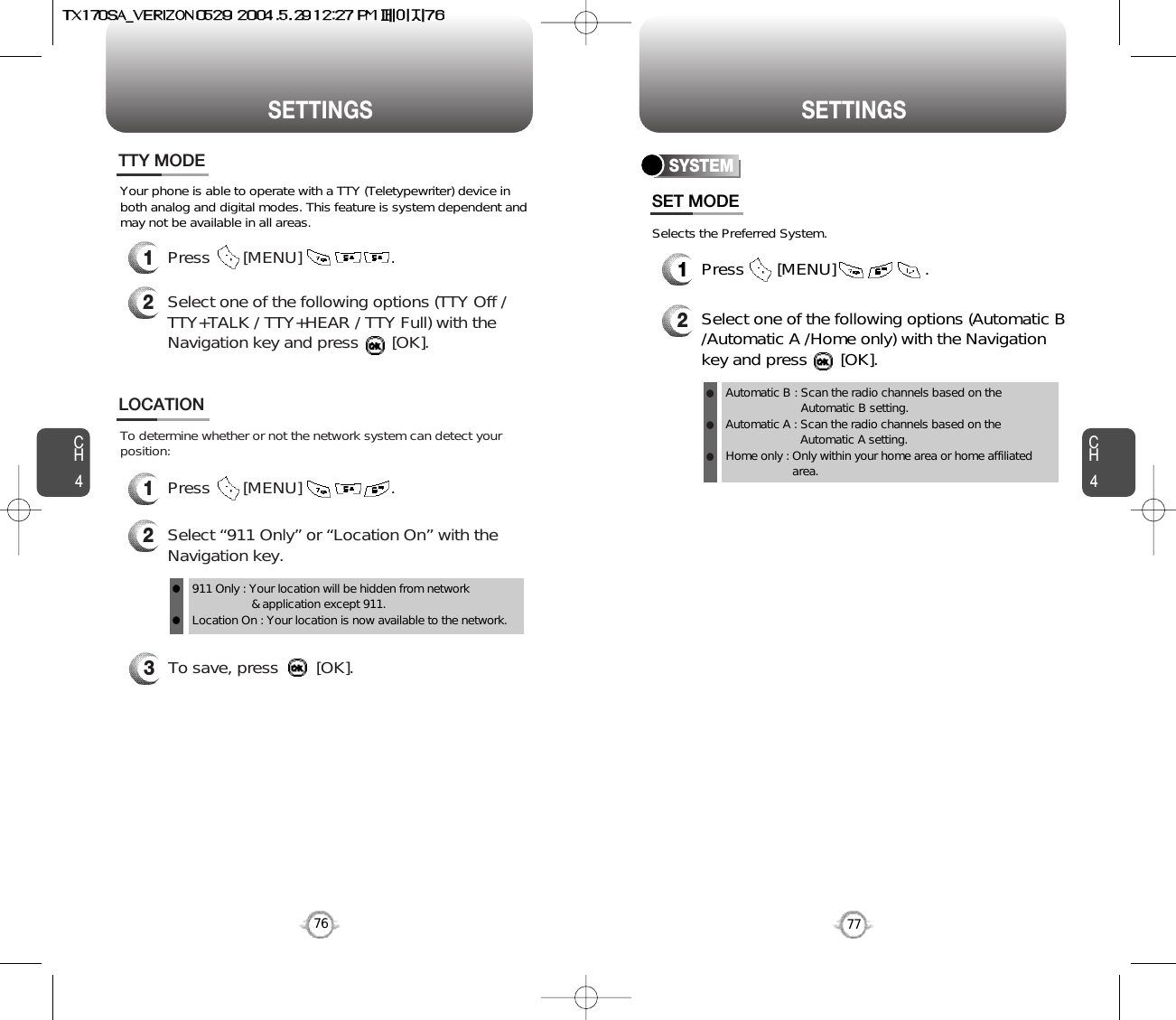 SETTINGS SETTINGSCH477CH4763To save, press        [OK].To determine whether or not the network system can detect yourposition:1Press       [MENU]                   .2Select “911 Only” or “Location On” with theNavigation key.LOCATION911 Only : Your location will be hidden from network &amp; application except 911.Location On : Your location is now available to the network.llYour phone is able to operate with a TTY (Teletypewriter) device inboth analog and digital modes. This feature is system dependent andmay not be available in all areas.1Press       [MENU]                   .2Select one of the following options (TTY Off /TTY+TALK / TTY+HEAR / TTY Full) with theNavigation key and press       [OK].TTY MODESelects the Preferred System.SYSTEMPress       [MENU]                   .Select one of the following options (Automatic B/Automatic A /Home only) with the Navigationkey and press       [OK].Automatic B : Scan the radio channels based on theAutomatic B setting.Automatic A : Scan the radio channels based on theAutomatic A setting.Home only : Only within your home area or home affiliatedarea.SET MODE12lll