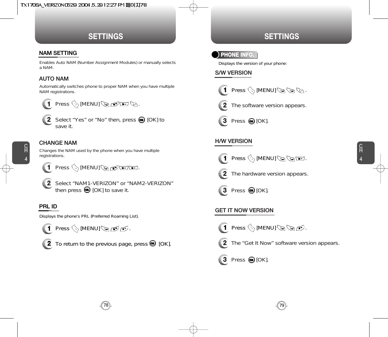 SETTINGS SETTINGSCH479CH47812Press       [MENU]                         .Select “Yes” or “No” then, press       [OK] tosave it.Enables Auto NAM (Number Assignment Modules) or manually selects a NAM.Automatically switches phone to proper NAM when you have multipleNAM registrations.AUTO NAM12Press       [MENU]                         .Select “NAM1-VERIZON” or “NAM2-VERIZON”then press       [OK] to save it.Changes the NAM used by the phone when you have multipleregistrations.CHANGE NAMNAM SETTINGDisplays the phone’s PRL (Preferred Roaming List).12Press       [MENU]                   .To return to the previous page, press       [OK].PRL IDDisplays the version of your phone:PHONE INFO.1Press       [MENU]                   .2The software version appears.3Press       [OK].S/W VERSION1Press       [MENU]                   .2The hardware version appears.3Press       [OK].H/W VERSION1Press       [MENU]                   .2The “Get It Now” software version appears.3Press       [OK].GET IT NOW VERSION