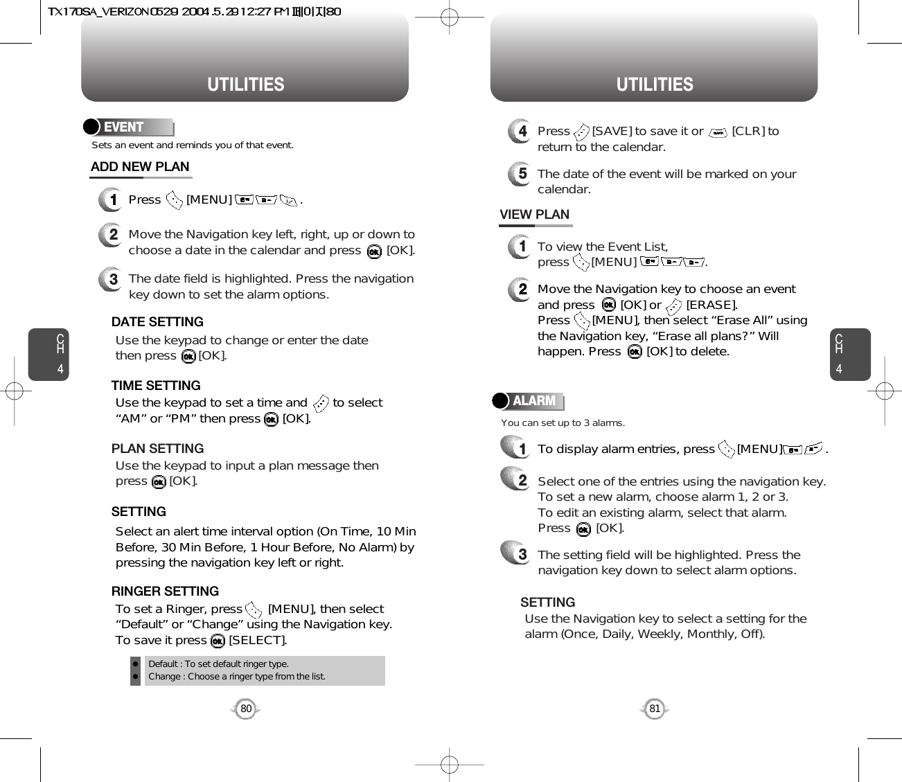 CH481UTILITIESCH480UTILITIESEVENT1Press       [MENU]                   .ADD NEW PLANSets an event and reminds you of that event.23Move the Navigation key left, right, up or down tochoose a date in the calendar and press       [OK].Use the keypad to change or enter the datethen press      [OK].       Default : To set default ringer type.Change : Choose a ringer type from the list.DATE SETTINGUse the keypad to set a time and       to select“AM” or “PM” then press      [OK].       TIME SETTINGSelect an alert time interval option (On Time, 10 MinBefore, 30 Min Before, 1 Hour Before, No Alarm) bypressing the navigation key left or right.    SETTINGTo set a Ringer, press       [MENU], then select“Default” or “Change” using the Navigation key.  To save it press      [SELECT].RINGER SETTINGUse the keypad to input a plan message then press      [OK].       PLAN SETTINGThe date field is highlighted. Press the navigationkey down to set the alarm options.You can set up to 3 alarms.ALARMTo display alarm entries, press      [MENU]            .11To view the Event List, press      [MENU]                   .VIEW PLAN2Move the Navigation key to choose an eventand press       [OK] or       [ERASE].     Press      [MENU], then select “Erase All” usingthe Navigation key, “Erase all plans?” Willhappen. Press       [OK] to delete.4Press      [SAVE] to save it or        [CLR] toreturn to the calendar.5The date of the event will be marked on yourcalendar.Select one of the entries using the navigation key. To set a new alarm, choose alarm 1, 2 or 3.To edit an existing alarm, select that alarm. Press       [OK].2The setting field will be highlighted. Press thenavigation key down to select alarm options.3Use the Navigation key to select a setting for thealarm (Once, Daily, Weekly, Monthly, Off).    SETTING