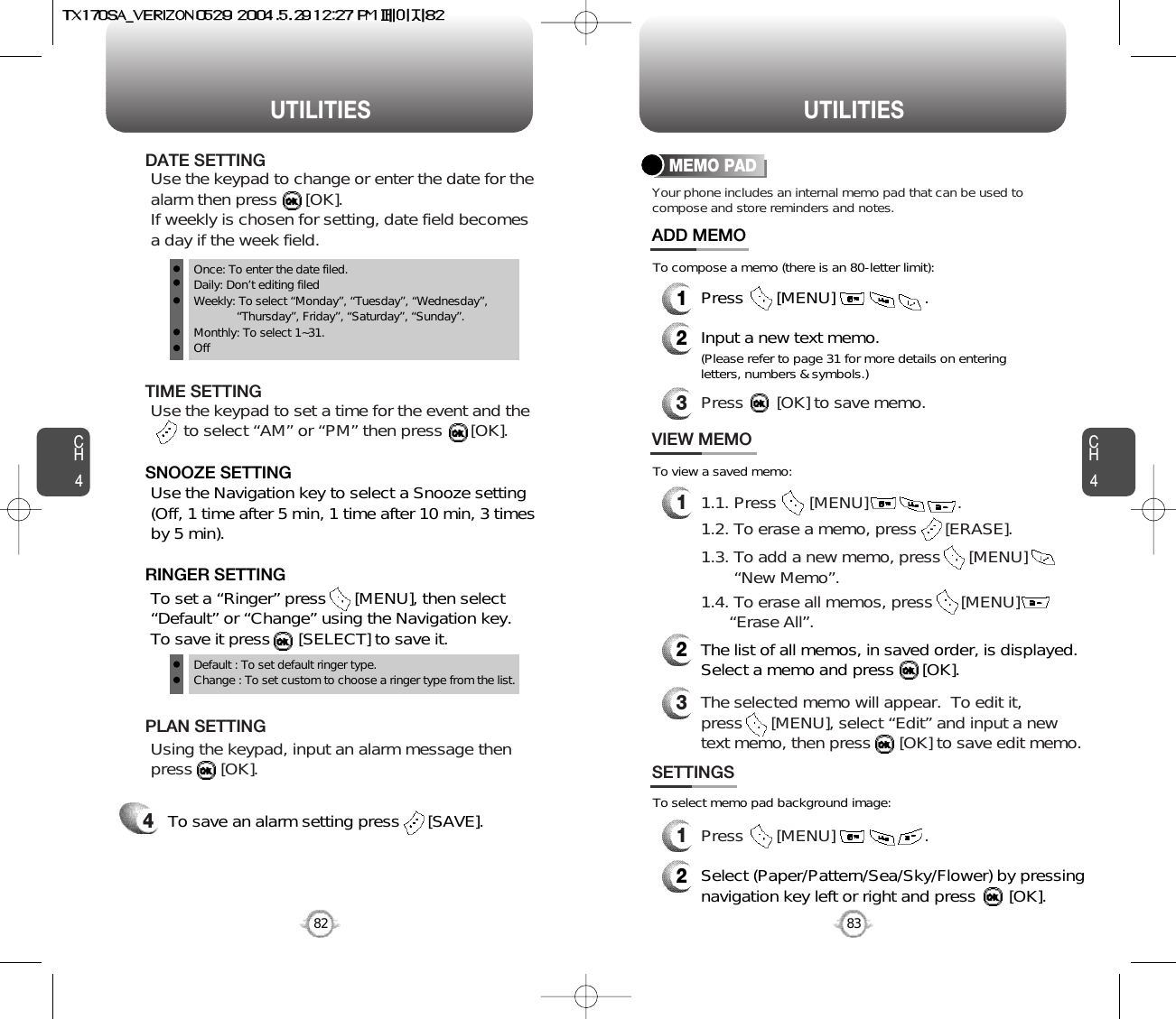 CH483UTILITIESCH482UTILITIESTo save an alarm setting press      [SAVE].4Default : To set default ringer type.Change : To set custom to choose a ringer type from the list.Once: To enter the date filed.Daily: Don’t editing filedWeekly: To select “Monday”, “Tuesday”, “Wednesday”, “Thursday”, Friday”, “Saturday”, “Sunday”.Monthly: To select 1~31.OffTo set a “Ringer” press      [MENU], then select“Default” or “Change” using the Navigation key.  To save it press      [SELECT] to save it.RINGER SETTINGUse the Navigation key to select a Snooze setting(Off, 1 time after 5 min, 1 time after 10 min, 3 timesby 5 min).    SNOOZE SETTINGUsing the keypad, input an alarm message thenpress      [OK].       PLAN SETTINGYour phone includes an internal memo pad that can be used tocompose and store reminders and notes.MEMO PAD1Press       [MENU]                   .ADD MEMO2Input a new text memo.(Please refer to page 31 for more details on enteringletters, numbers &amp; symbols.)11.1. Press       [MENU]                   .VIEW MEMO2The list of all memos, in saved order, is displayed.Select a memo and press      [OK].3The selected memo will appear.  To edit it, press      [MENU], select “Edit” and input a newtext memo, then press      [OK] to save edit memo.1Press       [MENU]                   .SETTINGS2Select (Paper/Pattern/Sea/Sky/Flower) by pressingnavigation key left or right and press       [OK].To compose a memo (there is an 80-letter limit):To view a saved memo:To select memo pad background image:1.2. To erase a memo, press      [ERASE].1.3. To add a new memo, press      [MENU]        “New Memo”.1.4. To erase all memos, press      [MENU]      “Erase All”.3Press       [OK] to save memo.Use the keypad to set a time for the event and the     to select “AM” or “PM” then press      [OK].       TIME SETTINGUse the keypad to change or enter the date for thealarm then press      [OK].  If weekly is chosen for setting, date field becomesa day if the week field.     DATE SETTING