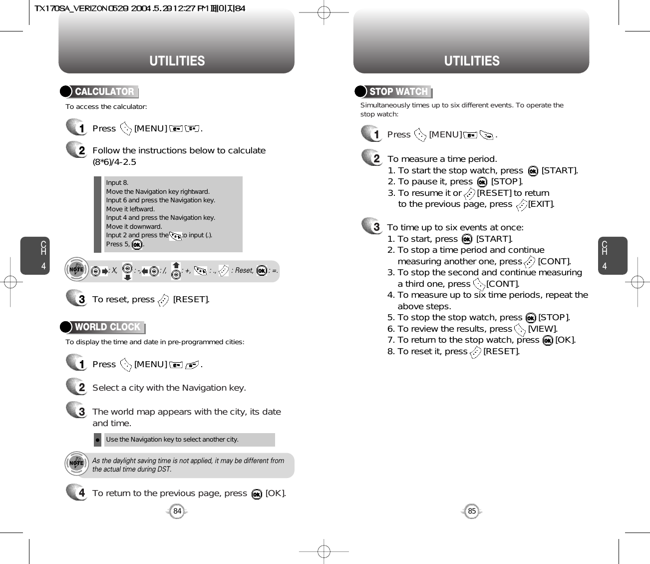 CH485UTILITIESCH484UTILITIES1Press       [MENU]             .2Follow the instructions below to calculate(8*6)/4-2.53To reset, press       [RESET].1Press       [MENU]             .To access the calculator:CALCULATORTo display the time and date in pre-programmed cities:WORLD CLOCKInput 8.Move the Navigation key rightward.Input 6 and press the Navigation key.Move it leftward.Input 4 and press the Navigation key.Move it downward.Input 2 and press the       to input (.). Press 5,       .: X,         : -,          : /,        : +,          : .,        : Reset,        : =.24Select a city with the Navigation key.3The world map appears with the city, its dateand time.Use the Navigation key to select another city.As the daylight saving time is not applied, it may be different fromthe actual time during DST.1Press       [MENU]             .23Simultaneously times up to six different events. To operate thestop watch:STOP WATCHTo measure a time period.1. To start the stop watch, press       [START].2. To pause it, press       [STOP].3. To resume it or      [RESET] to return to the previous page, press      [EXIT].To time up to six events at once:1. To start, press       [START].2. To stop a time period and continue  measuring another one, press      [CONT].3. To stop the second and continue measuring a third one, press      [CONT].4. To measure up to six time periods, repeat theabove steps.5. To stop the stop watch, press      [STOP].6. To review the results, press      [VIEW].7. To return to the stop watch, press      [OK].8. To reset it, press      [RESET].To return to the previous page, press       [OK].