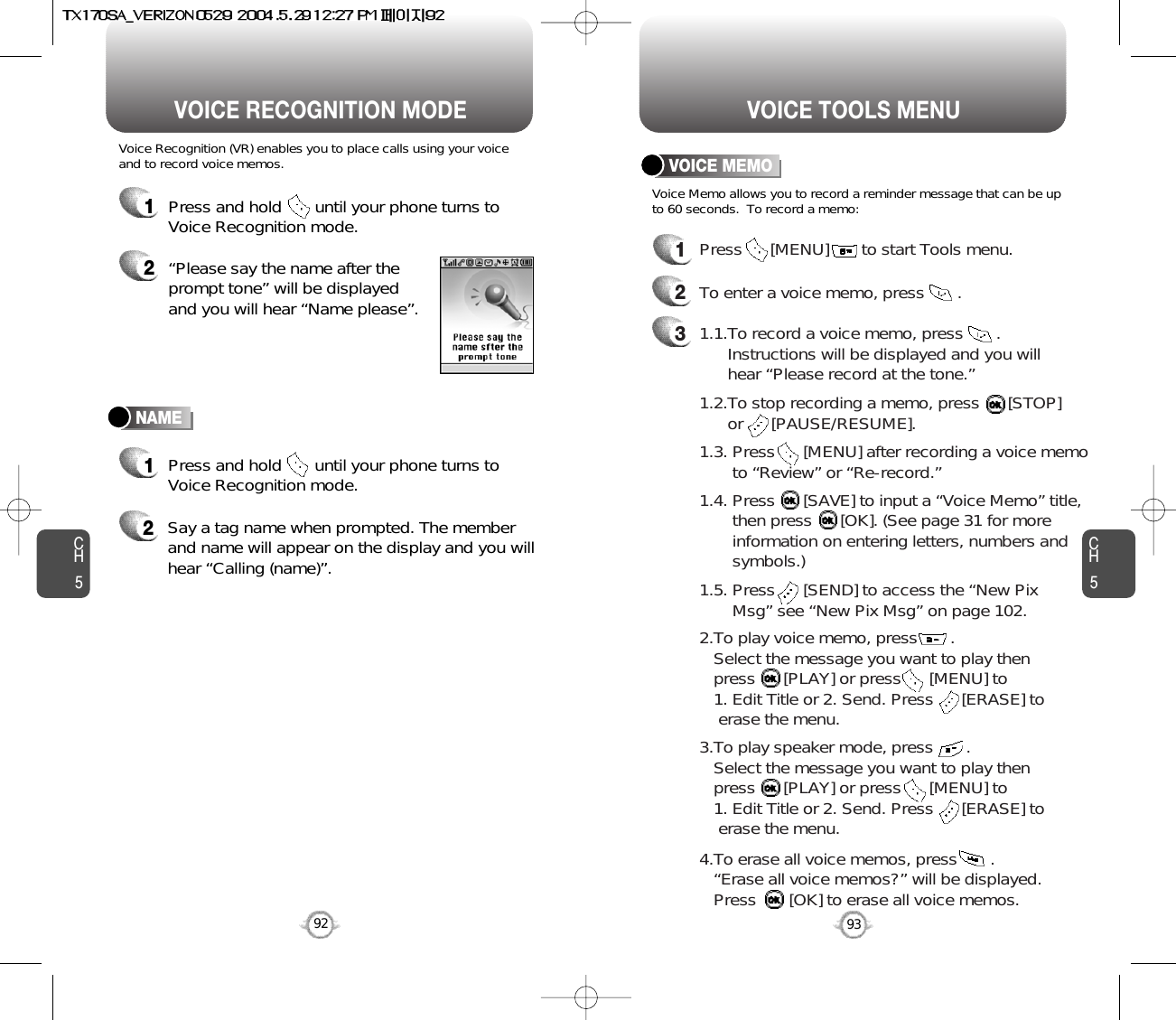 CH593VOICE TOOLS MENUCH592VOICE RECOGNITION MODENAMEVoice Recognition (VR) enables you to place calls using your voiceand to record voice memos.1Press and hold       until your phone turns toVoice Recognition mode.2“Please say the name after theprompt tone” will be displayedand you will hear “Name please”.1Press and hold       until your phone turns toVoice Recognition mode.2Say a tag name when prompted. The memberand name will appear on the display and you willhear “Calling (name)”.VOICE MEMOVoice Memo allows you to record a reminder message that can be upto 60 seconds.  To record a memo:1Press      [MENU]       to start Tools menu.2To enter a voice memo, press       .1.5. Press      [SEND] to access the “New Pix Msg” see “New Pix Msg” on page 102.31.1.To record a voice memo, press       .  Instructions will be displayed and you will  hear “Please record at the tone.”1.2.To stop recording a memo, press      [STOP] or      [PAUSE/RESUME].1.3. Press      [MENU] after recording a voice memo to “Review” or “Re-record.”1.4. Press      [SAVE] to input a “Voice Memo” title, then press      [OK]. (See page 31 for more information on entering letters, numbers and symbols.)2.To play voice memo, press       .Select the message you want to play then press      [PLAY] or press      [MENU] to 1. Edit Title or 2. Send. Press      [ERASE] to erase the menu.3.To play speaker mode, press       .Select the message you want to play then press      [PLAY] or press      [MENU] to 1. Edit Title or 2. Send. Press      [ERASE] to erase the menu.4.To erase all voice memos, press       .“Erase all voice memos?” will be displayed. Press       [OK] to erase all voice memos.