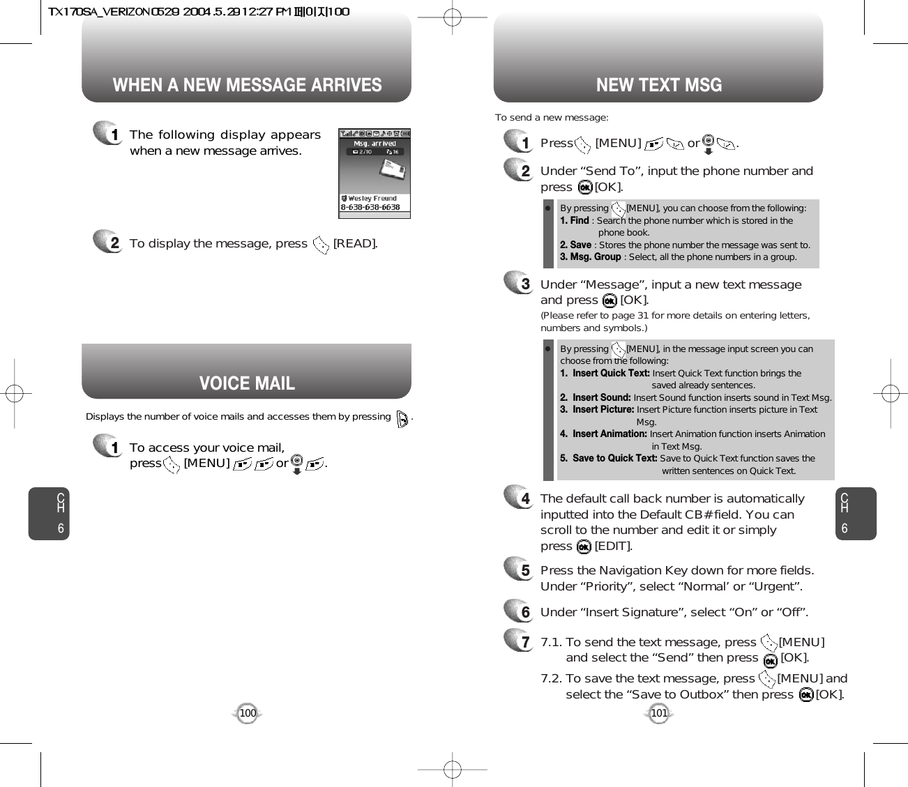 1To access your voice mail, press      [MENU]             or          . Displays the number of voice mails and accesses them by pressing       .VOICE MAILCH6101CH6100WHEN A NEW MESSAGE ARRIVES NEW TEXT MSG1The following display appearswhen a new message arrives.2To display the message, press       [READ].1Press      [MENU]             or          . To send a new message:2Under “Send To”, input the phone number and press      [OK].3Under “Message”, input a new text messageand press      [OK].By pressing       [MENU], you can choose from the following:1. Find : Search the phone number which is stored in the phone book.2. Save : Stores the phone number the message was sent to.3. Msg. Group : Select, all the phone numbers in a group.4The default call back number is automaticallyinputted into the Default CB# field. You can scroll to the number and edit it or simply press      [EDIT].77.1. To send the text message, press      [MENU] and select the “Send” then press      [OK].7.2. To save the text message, press      [MENU] andselect the “Save to Outbox” then press      [OK].5Press the Navigation Key down for more fields.Under “Priority”, select “Normal’ or “Urgent”.6Under “Insert Signature”, select “On” or “Off”.By pressing       [MENU], in the message input screen you canchoose from the following:1.  Insert Quick Text: Insert Quick Text function brings the saved already sentences.2.  Insert Sound: Insert Sound function inserts sound in Text Msg.3.  Insert Picture: Insert Picture function inserts picture in Text Msg. 4.  Insert Animation: Insert Animation function inserts Animation in Text Msg.5.  Save to Quick Text: Save to Quick Text function saves the written sentences on Quick Text.(Please refer to page 31 for more details on entering letters,numbers and symbols.)