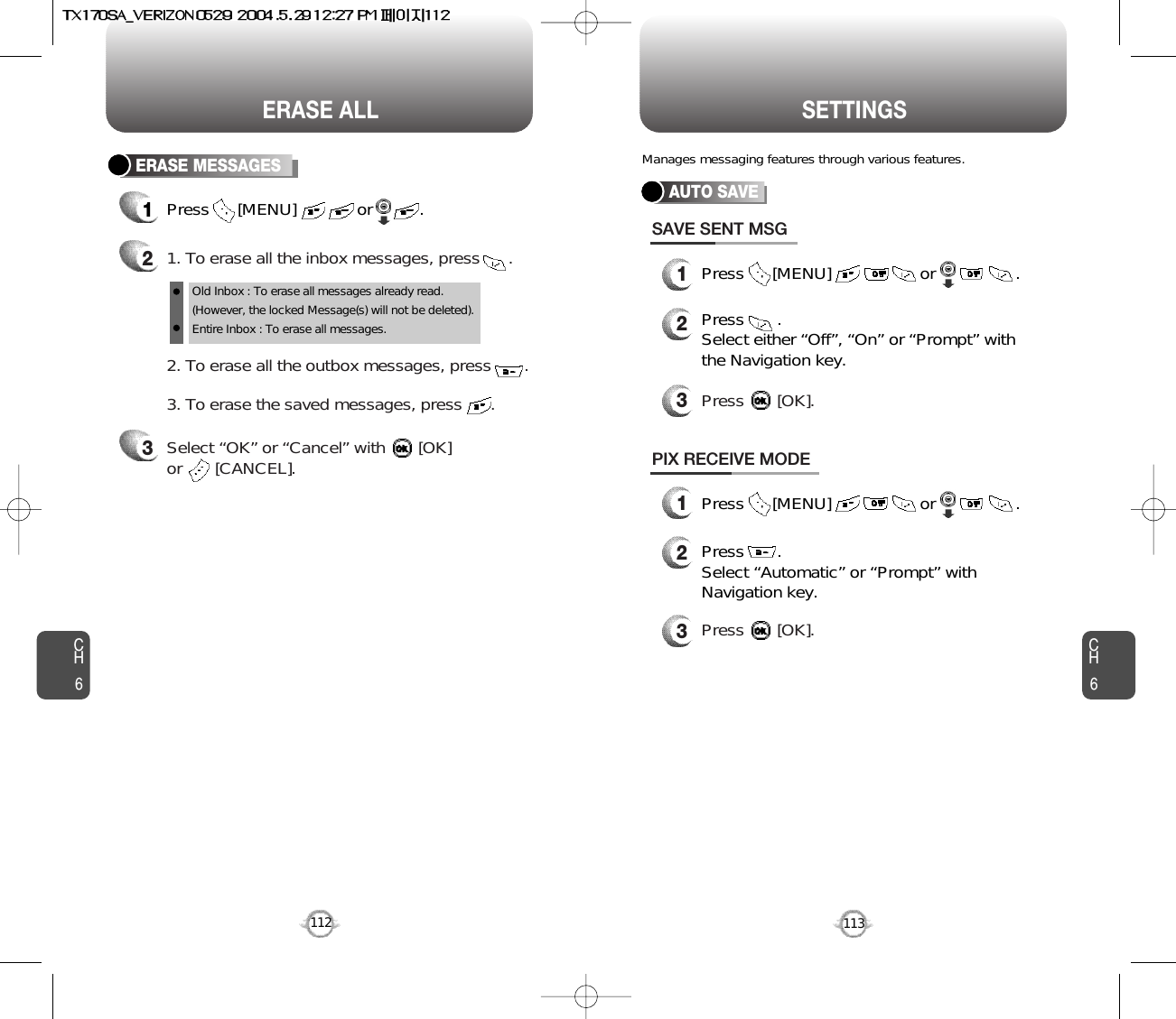 CH6113CH6112SETTINGSERASE ALLERASE MESSAGES1Press      [MENU]             or          . 21. To erase all the inbox messages, press      .3Select “OK” or “Cancel” with       [OK] or       [CANCEL].2. To erase all the outbox messages, press       .3. To erase the saved messages, press      .Old Inbox : To erase all messages already read.(However, the locked Message(s) will not be deleted).Entire Inbox : To erase all messages. AUTO SAVEPress      [MENU]                   or                 .Press       . Select either “Off”, “On” or “Prompt” withthe Navigation key.Press       [OK].SAVE SENT MSGPress       . Select “Automatic” or “Prompt” withNavigation key.Press       [OK].PIX RECEIVE MODEPress      [MENU]                   or                 .Manages messaging features through various features.123123