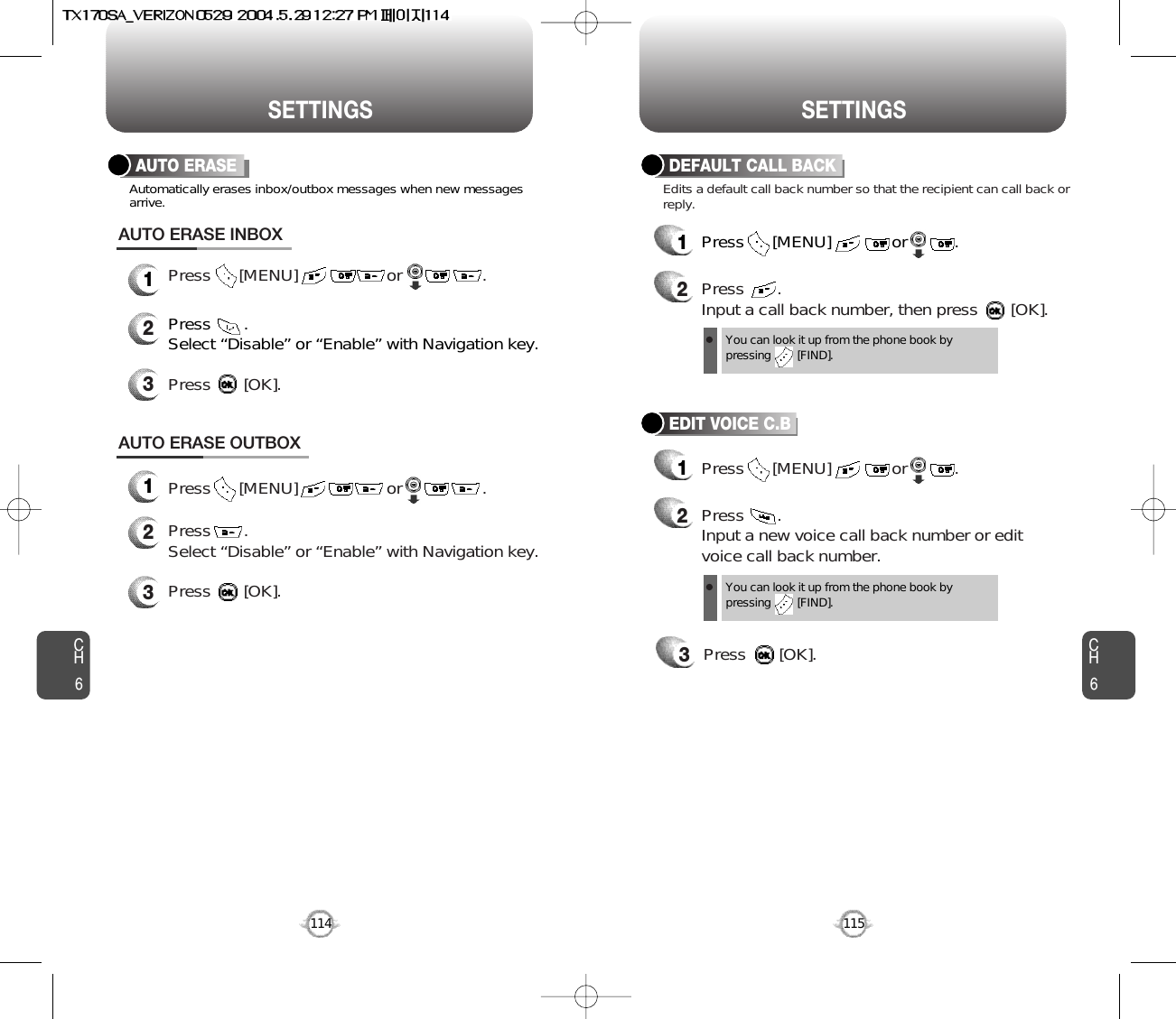 CH6115CH6114SETTINGSSETTINGSDEFAULT CALL BACK1Press      [MENU]             or          . 2Press       .Input a call back number, then press       [OK].EDIT VOICE C.B12Press       . Input a new voice call back number or editvoice call back number.3Press       [OK].Edits a default call back number so that the recipient can call back orreply.Press       .Select “Disable” or “Enable” with Navigation key. Press       [OK].AUTO ERASE OUTBOX123Press      [MENU]                   or                 . Press      [MENU]             or          .  You can look it up from the phone book bypressing        [FIND].You can look it up from the phone book bypressing        [FIND].Press      [MENU]                   or                 .AUTO ERASEPress       .Select “Disable” or “Enable” with Navigation key.Automatically erases inbox/outbox messages when new messagesarrive.Press       [OK].AUTO ERASE INBOX123