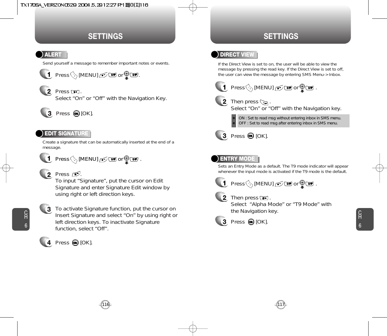 CH6116SETTINGSENTRY MODE12Then press       .Select  “Alpha Mode” or “T9 Mode” withthe Navigation key.3Press       [OK].Sets an Entry Mode as a default. The T9 mode indicator will appearwhenever the input mode is activated if the T9 mode is the default.Press      [MENU]             or           . CH6117SETTINGSDIRECT VIEW12Then press       .Select “On” or “Off” with the Navigation key.ON : Set to read msg without entering inbox in SMS menu.OFF : Set to read msg after entering inbox in SMS menu.3Press       [OK].Press      [MENU]             or           . If the Direct View is set to on, the user will be able to view themessage by pressing the read key. If the Direct View is set to off,the user can view the message by entering SMS Menu-&gt; Inbox.Create a signature that can be automatically inserted at the end of amessage.EDIT SIGNATURE1Press      [MENU]             or           . 2Press       .To input “Signature”, put the cursor on EditSignature and enter Signature Edit window byusing right or left direction keys. 3To activate Signature function, put the cursor onInsert Signature and select “On” by using right orleft direction keys. To inactivate Signaturefunction, select “Off”.4Press       [OK].ALERT12Press       . Select “On” or “Off” with the Navigation Key.3Press       [OK].Send yourself a message to remember important notes or events.Press      [MENU]             or          .  