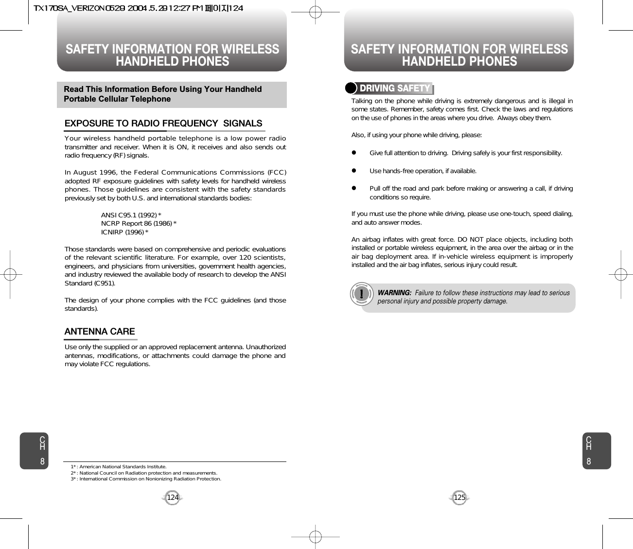 SAFETY INFORMATION FOR WIRELESSHANDHELD PHONES SAFETY INFORMATION FOR WIRELESSHANDHELD PHONES125CH8CH8124Your wireless handheld portable telephone is a low power radiotransmitter and receiver. When it is ON, it receives and also sends outradio frequency (RF) signals.In August 1996, the Federal Communications Commissions (FCC)adopted RF exposure guidelines with safety levels for handheld wirelessphones. Those guidelines are consistent with the safety standardspreviously set by both U.S. and international standards bodies:ANSI C95.1 (1992) *NCRP Report 86 (1986) *ICNIRP (1996) *Those standards were based on comprehensive and periodic evaluationsof the relevant scientific literature. For example, over 120 scientists,engineers, and physicians from universities, government health agencies,and industry reviewed the available body of research to develop the ANSIStandard (C951).The design of your phone complies with the FCC guidelines (and thosestandards).EXPOSURE TO RADIO FREQUENCY  SIGNALSUse only the supplied or an approved replacement antenna. Unauthorizedantennas, modifications, or attachments could damage the phone andmay violate FCC regulations.ANTENNA CARERead This Information Before Using Your HandheldPortable Cellular TelephoneTalking on the phone while driving is extremely dangerous and is illegal insome states. Remember, safety comes first. Check the laws and regulationson the use of phones in the areas where you drive.  Always obey them.Also, if using your phone while driving, please:lGive full attention to driving.  Driving safely is your first responsibility.lUse hands-free operation, if available.lPull off the road and park before making or answering a call, if drivingconditions so require.If you must use the phone while driving, please use one-touch, speed dialing,and auto answer modes.An airbag inflates with great force. DO NOT place objects, including bothinstalled or portable wireless equipment, in the area over the airbag or in theair bag deployment area. If in-vehicle wireless equipment is improperlyinstalled and the air bag inflates, serious injury could result.DRIVING SAFETYWARNING: Failure to follow these instructions may lead to seriouspersonal injury and possible property damage.1* : American National Standards Institute.2* : National Council on Radiation protection and measurements. 3* : International Commission on Nonionizing Radiation Protection.