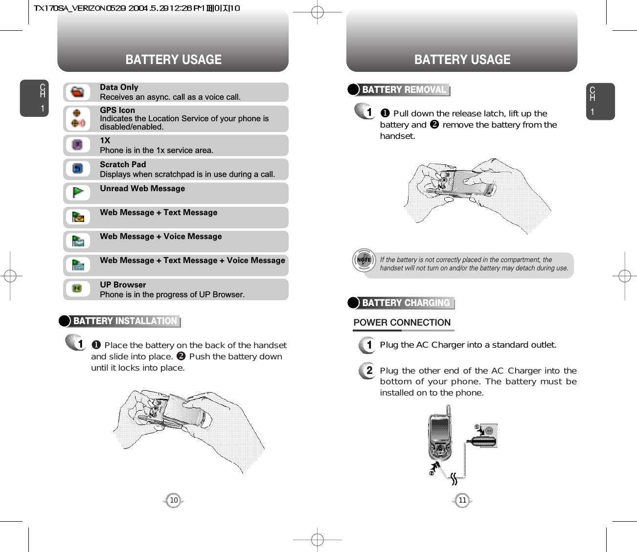CH11Plug the AC Charger into a standard outlet.2Plug the other end of the AC Charger into thebottom of your phone. The battery must beinstalled on to the phone.BATTERY CHARGINGPOWER CONNECTION11CH1BATTERY INSTALLATION1uPlace the battery on the back of the handsetand slide into place. vPush the battery downuntil it locks into place.BATTERY REMOVAL1uPull down the release latch, lift up thebattery and vremove the battery from thehandset.If the battery is not correctly placed in the compartment, thehandset will not turn on and/or the battery may detach during use.10BATTERY USAGE BATTERY USAGEScratch PadDisplays when scratchpad is in use during a call.Unread Web MessageWeb Message + Text MessageWeb Message + Voice MessageWeb Message + Text Message + Voice MessageUP BrowserPhone is in the progress of UP Browser.1XPhone is in the 1x service area.Data OnlyReceives an async. call as a voice call.GPS IconIndicates the Location Service of your phone is disabled/enabled.