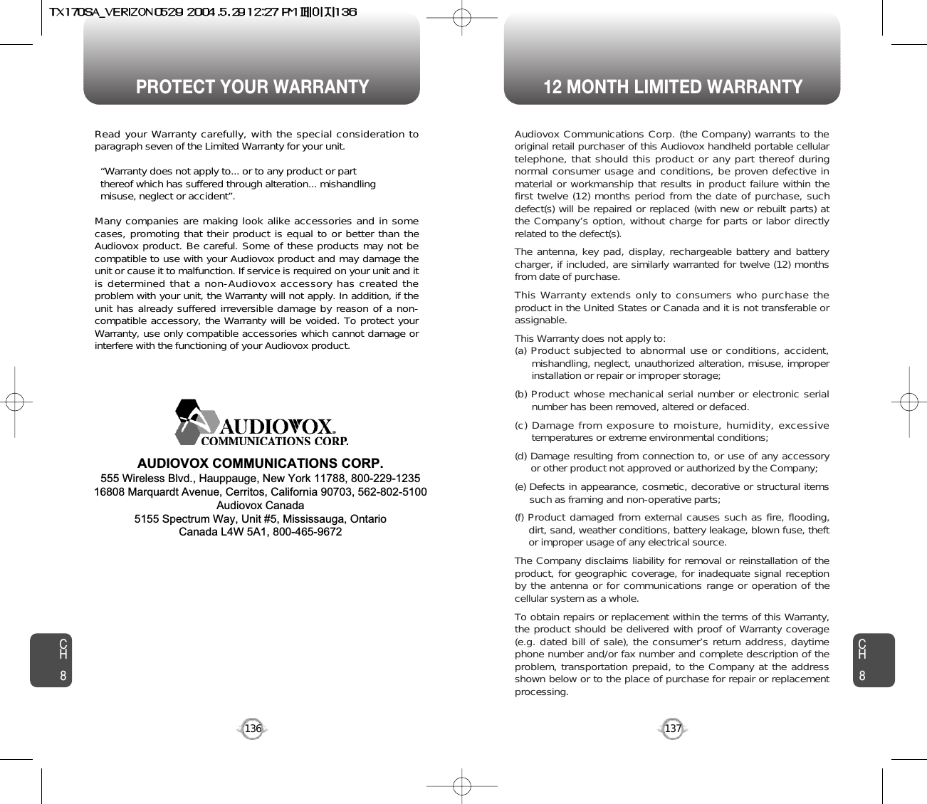 PROTECT YOUR WARRANTY 12 MONTH LIMITED WARRANTYCH8137CH8136Read your Warranty carefully, with the special consideration toparagraph seven of the Limited Warranty for your unit.“Warranty does not apply to... or to any product or part  thereof which has suffered through alteration... mishandling  misuse, neglect or accident”.Many companies are making look alike accessories and in somecases, promoting that their product is equal to or better than theAudiovox product. Be careful. Some of these products may not becompatible to use with your Audiovox product and may damage theunit or cause it to malfunction. If service is required on your unit and itis determined that a non-Audiovox accessory has created theproblem with your unit, the Warranty will not apply. In addition, if theunit has already suffered irreversible damage by reason of a non-compatible accessory, the Warranty will be voided. To protect yourWarranty, use only compatible accessories which cannot damage orinterfere with the functioning of your Audiovox product.   AUDIOVOX COMMUNICATIONS CORP.555 Wireless Blvd., Hauppauge, New York 11788, 800-229-123516808 Marquardt Avenue, Cerritos, California 90703, 562-802-5100Audiovox Canada5155 Spectrum Way, Unit #5, Mississauga, OntarioCanada L4W 5A1, 800-465-9672Audiovox Communications Corp. (the Company) warrants to theoriginal retail purchaser of this Audiovox handheld portable cellulartelephone, that should this product or any part thereof duringnormal consumer usage and conditions, be proven defective inmaterial or workmanship that results in product failure within thefirst twelve (12) months period from the date of purchase, suchdefect(s) will be repaired or replaced (with new or rebuilt parts) atthe Company’s option, without charge for parts or labor directlyrelated to the defect(s).The antenna, key pad, display, rechargeable battery and batterycharger, if included, are similarly warranted for twelve (12) monthsfrom date of purchase.This Warranty extends only to consumers who purchase theproduct in the United States or Canada and it is not transferable orassignable.This Warranty does not apply to:(a) Product subjected to abnormal use or conditions, accident,mishandling, neglect, unauthorized alteration, misuse, improperinstallation or repair or improper storage;(b) Product whose mechanical serial number or electronic serialnumber has been removed, altered or defaced.(c) Damage from exposure to moisture, humidity, excessivetemperatures or extreme environmental conditions;(d) Damage resulting from connection to, or use of any accessoryor other product not approved or authorized by the Company;(e) Defects in appearance, cosmetic, decorative or structural itemssuch as framing and non-operative parts;(f) Product damaged from external causes such as fire, flooding,dirt, sand, weather conditions, battery leakage, blown fuse, theftor improper usage of any electrical source.The Company disclaims liability for removal or reinstallation of theproduct, for geographic coverage, for inadequate signal receptionby the antenna or for communications range or operation of thecellular system as a whole.To obtain repairs or replacement within the terms of this Warranty,the product should be delivered with proof of Warranty coverage(e.g. dated bill of sale), the consumer’s return address, daytimephone number and/or fax number and complete description of theproblem, transportation prepaid, to the Company at the addressshown below or to the place of purchase for repair or replacementprocessing.