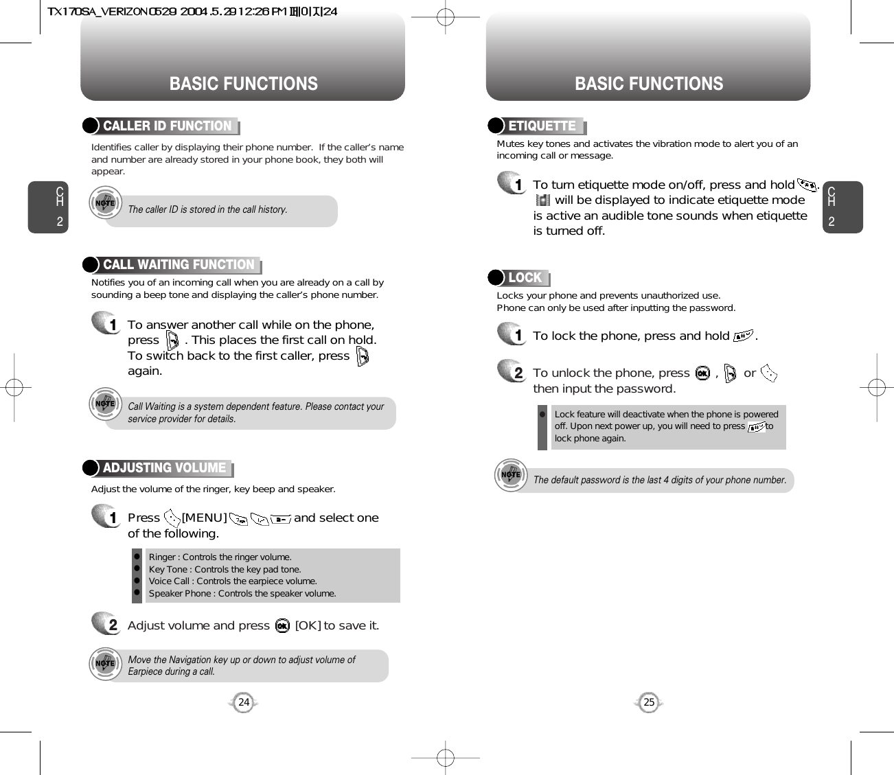 BASIC FUNCTIONS BASIC FUNCTIONSCH2Notifies you of an incoming call when you are already on a call bysounding a beep tone and displaying the caller’s phone number.CALL WAITING FUNCTION1To answer another call while on the phone,press       . This places the first call on hold. To switch back to the first caller, pressagain.25CH224Adjust the volume of the ringer, key beep and speaker.ADJUSTING VOLUME1Press      [MENU]                   and select one of the following.2Adjust volume and press       [OK] to save it.Mutes key tones and activates the vibration mode to alert you of anincoming call or message.Locks your phone and prevents unauthorized use. Phone can only be used after inputting the password.ETIQUETTE1To turn etiquette mode on/off, press and hold      .will be displayed to indicate etiquette mode is active an audible tone sounds when etiquette is turned off.Ringer : Controls the ringer volume.Key Tone : Controls the key pad tone.Voice Call : Controls the earpiece volume.Speaker Phone : Controls the speaker volume.llllMove the Navigation key up or down to adjust volume ofEarpiece during a call.Call Waiting is a system dependent feature. Please contact yourservice provider for details. Lock feature will deactivate when the phone is powered off. Upon next power up, you will need to press        to lock phone again.The default password is the last 4 digits of your phone number.LOCK1To lock the phone, press and hold       .2To unlock the phone, press       ,       orthen input the password.lIdentifies caller by displaying their phone number.  If the caller’s nameand number are already stored in your phone book, they both willappear.CALLER ID FUNCTIONThe caller ID is stored in the call history.
