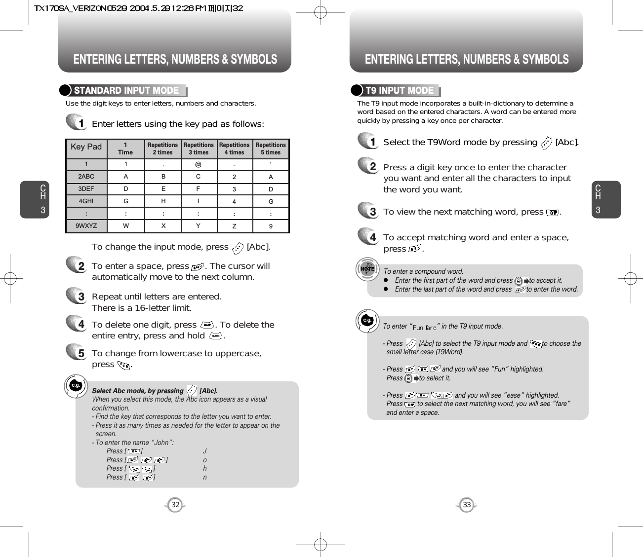 ENTERING LETTERS, NUMBERS &amp; SYMBOLS ENTERING LETTERS, NUMBERS &amp; SYMBOLSCH3The T9 input mode incorporates a built-in-dictionary to determine aword based on the entered characters. A word can be entered morequickly by pressing a key once per character.T9 INPUT MODE1Select the T9Word mode by pressing       [Abc].2Press a digit key once to enter the characteryou want and enter all the characters to inputthe word you want.3To view the next matching word, press      .To enter a compound word.lEnter the first part of the word and press         to accept it.lEnter the last part of the word and press        to enter the word.Select Abc mode, by pressing         [Abc].When you select this mode, the Abc icon appears as a visualconfirmation.- Find the key that corresponds to the letter you want to enter.- Press it as many times as needed for the letter to appear on thescreen.- To enter the name “John”:Press [        ] JPress [                      ] oPress [               ] hPress [               ] n33CH3Use the digit keys to enter letters, numbers and characters.STANDARD INPUT MODE1Enter letters using the key pad as follows:2To enter a space, press      . The cursor willautomatically move to the next column.3Repeat until letters are entered. There is a 16-letter limit.4To delete one digit, press       . To delete theentire entry, press and hold       .To change the input mode, press       [Abc].32Key Pad12ABC3DEF4GHI:9WXYZ1ADG:W.BEH:X@CFI:Y-234:Z’ADG:91 TimeRepetitions2 timesRepetitions3 timesRepetitions4 timesRepetitions5 times4To accept matching word and enter a space,press      .5To change from lowercase to uppercase, press      .To enter “ ” in the T9 input mode.- Press         [Abc] to select the T9 input mode and        to choose thesmall letter case (T9Word).- Press                      and you will see “Fun” highlighted. Press         to select it.- Press                             and you will see “ease” highlighted. Press        to select the next matching word, you will see “fare” and enter a space.