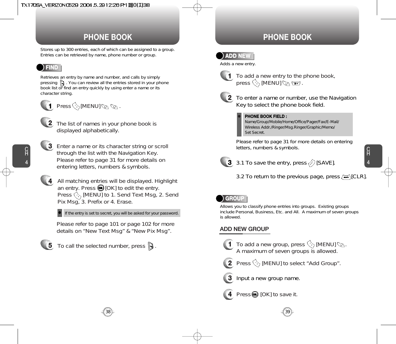 CH439CH438Stores up to 300 entries, each of which can be assigned to a group.Entries can be retrieved by name, phone number or group.Retrieves an entry by name and number, and calls by simply pressing       . You can review all the entries stored in your phonebook list or find an entry quickly by using enter a name or itscharacter string. FINDPHONE BOOK PHONE BOOK12345Press      [MENU]            .Enter a name or its character string or scrollthrough the list with the Navigation Key. Please refer to page 31 for more details onentering letters, numbers &amp; symbols.Please refer to page 101 or page 102 for moredetails on “New Text Msg” &amp; “New Pix Msg”.The list of names in your phone book isdisplayed alphabetically.All matching entries will be displayed. Highlight an entry. Press      [OK] to edit the entry.  Press       [MENU] to 1. Send Text Msg, 2. SendPix Msg, 3. Prefix or 4. Erase.To call the selected number, press      .If the entry is set to secret, you will be asked for your password.l12To add a new entry to the phone book, press       [MENU]             .Adds a new entry.ADD NEWTo enter a name or number, use the NavigationKey to select the phone book field.Please refer to page 31 for more details on enteringletters, numbers &amp; symbols.33.1 To save the entry, press      [SAVE]. 3.2 To return to the previous page, press       [CLR].PHONE BOOK FIELD :Name/Group/Mobile/Home/Office/Pager/Fax/E-Mail/Wireless Addr./Ringer/Msg.Ringer/Graphic/Memo/Set Secret.lGROUPAllows you to classify phone entries into groups.  Existing groupsinclude Personal, Business, Etc. and All.  A maximum of seven groupsis allowed.13To add a new group, press       [MENU]      .A maximum of seven groups is allowed.ADD NEW GROUPInput a new group name.4Press      [OK] to save it.2Press       [MENU] to select “Add Group”.