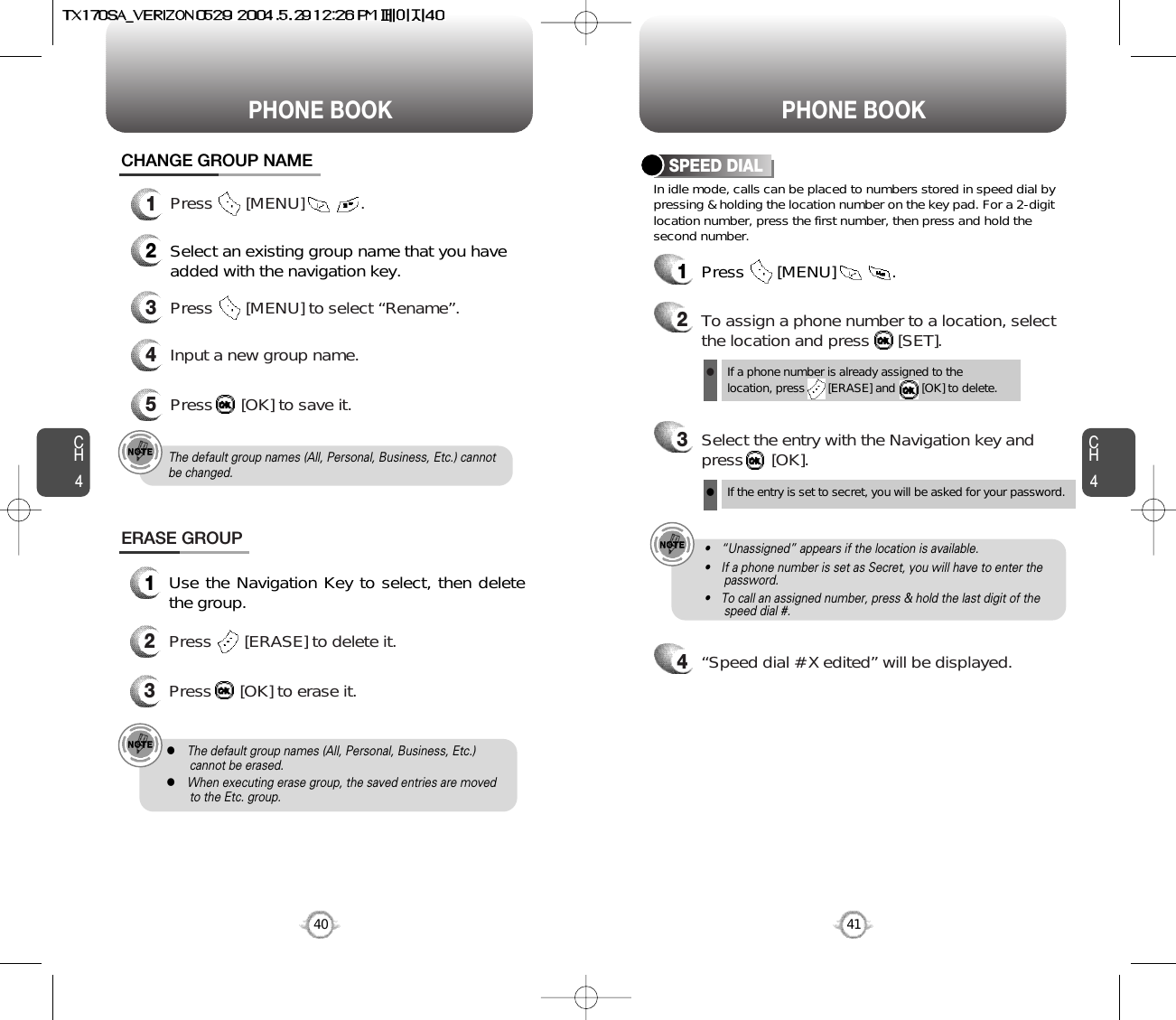 CH4CH440PHONE BOOK PHONE BOOK41CHANGE GROUP NAME2Select an existing group name that you haveadded with the navigation key.4Input a new group name.5Press      [OK] to save it.3Press       [MENU] to select “Rename”.ERASE GROUP1Use the Navigation Key to select, then deletethe group. 2Press       [ERASE] to delete it.3Press      [OK] to erase it.The default group names (All, Personal, Business, Etc.) cannotbe changed.lThe default group names (All, Personal, Business, Etc.) cannot be erased.lWhen executing erase group, the saved entries are moved to the Etc. group.1Press       [MENU]            . In idle mode, calls can be placed to numbers stored in speed dial bypressing &amp; holding the location number on the key pad. For a 2-digitlocation number, press the first number, then press and hold thesecond number.SPEED DIAL1Press       [MENU]            .2To assign a phone number to a location, selectthe location and press      [SET].3Select the entry with the Navigation key andpress      [OK].If a phone number is already assigned to the location, press       [ERASE] and        [OK] to delete.lIf the entry is set to secret, you will be asked for your password.l4“Speed dial # X edited” will be displayed.• “Unassigned” appears if the location is available.• If a phone number is set as Secret, you will have to enter the password.• To call an assigned number, press &amp; hold the last digit of the       speed dial #.