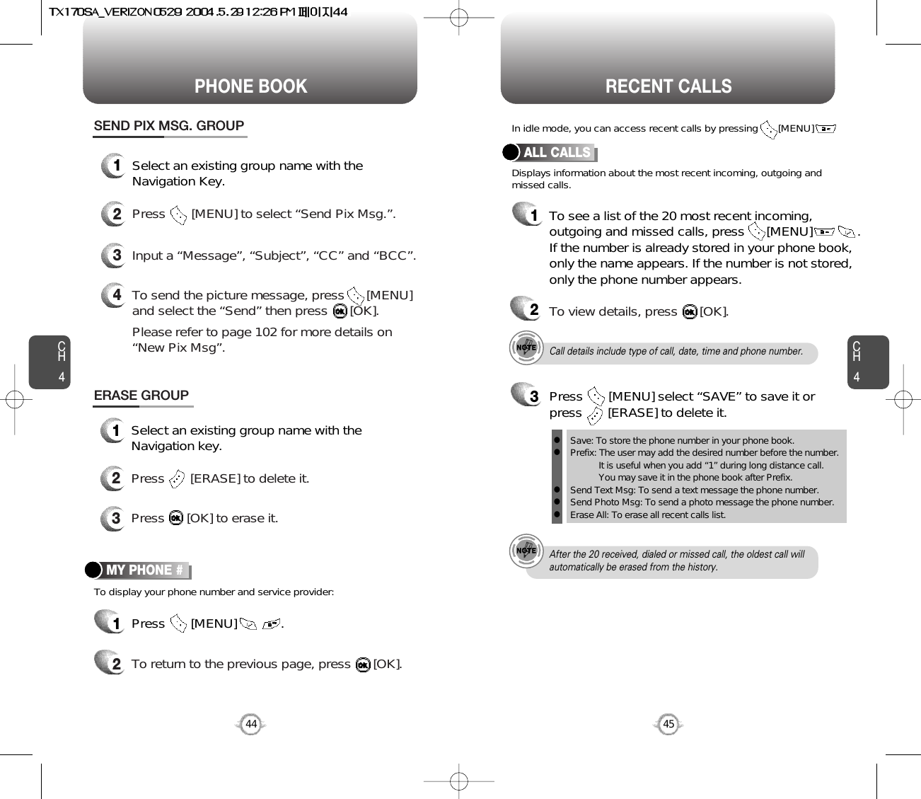 CH445CH444PHONE BOOK RECENT CALLSTo display your phone number and service provider:MY PHONE #1Press       [MENU]            .2To return to the previous page, press      [OK].Call details include type of call, date, time and phone number.After the 20 received, dialed or missed call, the oldest call willautomatically be erased from the history.Displays information about the most recent incoming, outgoing andmissed calls.In idle mode, you can access recent calls by pressing       [MENU]       .ALL CALLS1To see a list of the 20 most recent incoming,outgoing and missed calls, press      [MENU]          . If the number is already stored in your phone book,only the name appears. If the number is not stored,only the phone number appears.23To view details, press      [OK].ERASE GROUP1Select an existing group name with theNavigation key.2Press       [ERASE] to delete it.3Press      [OK] to erase it.Save: To store the phone number in your phone book.Prefix: The user may add the desired number before the number.It is useful when you add “1” during long distance call.You may save it in the phone book after Prefix.Send Text Msg: To send a text message the phone number.Send Photo Msg: To send a photo message the phone number.Erase All: To erase all recent calls list.lllllPress       [MENU] select “SAVE” to save it orpress       [ERASE] to delete it.SEND PIX MSG. GROUP1Select an existing group name with theNavigation Key.4To send the picture message, press      [MENU] and select the “Send” then press      [OK].Please refer to page 102 for more details on “New Pix Msg”.3Input a “Message”, “Subject”, “CC” and “BCC”.2Press       [MENU] to select “Send Pix Msg.”.