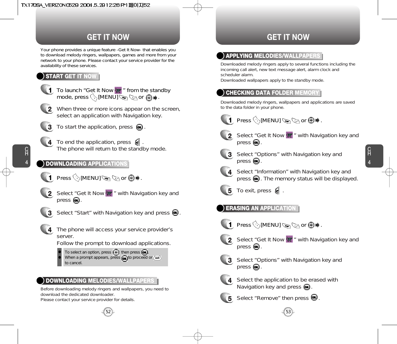 CH453CH452GET IT NOW52GET IT NOWTo select an option, press         then press       .When a prompt appears, press       to proceed or to cancel.Your phone provides a unique feature -Get It Now- that enables youto download melody ringers, wallpapers, games and more from yournetwork to your phone. Please contact your service provider for theavailability of these services.START GET IT NOW1To launch “Get It Now      ” from the standbymode, press      [MENU]             or         .   2When three or more icons appear on the screen,select an application with Navigation key.4To end the application, press       .The phone will return to the standby mode.3To start the application, press       .DOWNLOADING APPLICATIONS1Press      [MENU]             or         .  2Select “Get It Now      ” with Navigation key andpress      .4The phone will access your service provider’sserver.Follow the prompt to download applications.3Select “Start” with Navigation key and press      .Before downloading melody ringers and wallpapers, you need todownload the dedicated downloader.Please contact your service provider for details.DOWNLOADING MELODIES/WALLPAPERSllDownloaded melody ringers apply to several functions including theincoming call alert, new text message alert, alarm clock andscheduler alarm.Downloaded wallpapers apply to the standby mode.Downloaded melody ringers, wallpapers and applications are savedto the data folder in your phone.APPLYING MELODIES/WALLPAPERSCHECKING DATA FOLDER MEMORY1Press      [MENU]             or         .  2Select “Get It Now      ” with Navigation key andpress      .4Select “Information” with Navigation key andpress      . The memory status will be displayed.3Select “Options” with Navigation key and press      .5To exit, press       .ERASING AN APPLICATION1Press      [MENU]             or         .  2Select “Get It Now      ” with Navigation key andpress      .4Select the application to be erased withNavigation key and press      .3Select “Options” with Navigation key and press      .5Select “Remove” then press      .