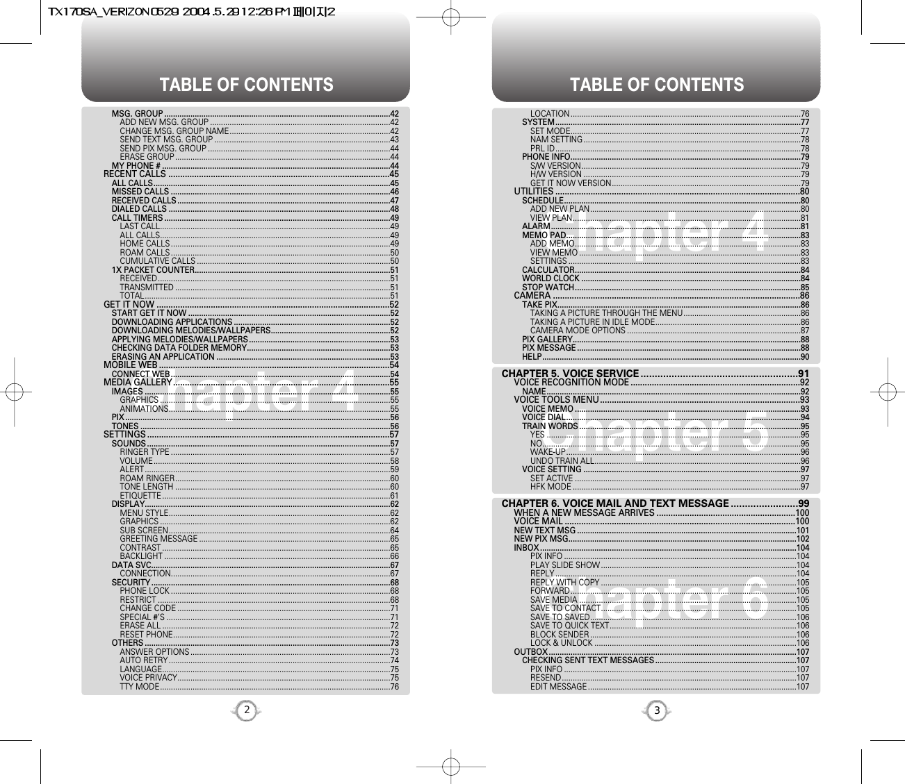 TABLE OF CONTENTS TABLE OF CONTENTS32Chapter 4Chapter 6Chapter 5Chapter 4LOCATION ..........................................................................................................76SYSTEM.................................................................................................................77SET MODE..........................................................................................................77NAM SETTING ....................................................................................................78PRL ID.................................................................................................................78PHONE INFO..........................................................................................................79S/W VERSION.....................................................................................................79H/W VERSION ....................................................................................................79GET IT NOW VERSION.......................................................................................79UTILITIES ........................................................................................................80SCHEDULE.............................................................................................................80ADD NEW PLAN.................................................................................................80VIEW PLAN.........................................................................................................81ALARM...................................................................................................................81MEMO PAD............................................................................................................83ADD MEMO........................................................................................................83VIEW MEMO ......................................................................................................83SETTINGS ...........................................................................................................83CALCULATOR........................................................................................................84WORLD CLOCK .....................................................................................................84STOP WATCH........................................................................................................85CAMERA .........................................................................................................86TAKE PIX................................................................................................................86TAKING A PICTURE THROUGH THE MENU......................................................86TAKING A PICTURE IN IDLE MODE...................................................................86CAMERA MODE OPTIONS ................................................................................87PIX GALLERY.........................................................................................................88PIX MESSAGE .......................................................................................................88HELP.......................................................................................................................90CHAPTER 5. VOICE SERVICE ........................................................91VOICE RECOGNITION MODE ........................................................................92NAME.....................................................................................................................92VOICE TOOLS MENU.....................................................................................93VOICE MEMO ........................................................................................................93VOICE DIAL............................................................................................................94TRAIN WORDS ......................................................................................................95YES .....................................................................................................................95NO.......................................................................................................................95WAKE-UP............................................................................................................96UNDO TRAIN ALL...............................................................................................96VOICE SETTING ....................................................................................................97SET ACTIVE ........................................................................................................97HFK MODE .........................................................................................................97CHAPTER 6. VOICE MAIL AND TEXT MESSAGE ........................99WHEN A NEW MESSAGE ARRIVES ...........................................................100VOICE MAIL ..................................................................................................100NEW TEXT MSG .....................................................................................................101NEW PIX MSG.........................................................................................................102INBOX ......................................................................................................................104PIX INFO ...........................................................................................................104PLAY SLIDE SHOW ..........................................................................................104REPLY ...............................................................................................................104REPLY WITH COPY ..........................................................................................105FORWARD........................................................................................................105SAVE MEDIA ....................................................................................................105SAVE TO CONTACT..........................................................................................105SAVE TO SAVED...............................................................................................106SAVE TO QUICK TEXT......................................................................................106BLOCK SENDER ...............................................................................................106LOCK &amp; UNLOCK .............................................................................................106OUTBOX ..................................................................................................................107CHECKING SENT TEXT MESSAGES .................................................................107PIX INFO ...........................................................................................................107RESEND............................................................................................................107EDIT MESSAGE ................................................................................................107MSG. GROUP ........................................................................................................42ADD NEW MSG. GROUP ...................................................................................42CHANGE MSG. GROUP NAME..........................................................................42SEND TEXT MSG. GROUP .................................................................................43SEND PIX MSG. GROUP ....................................................................................44ERASE GROUP ...................................................................................................44MY PHONE # .........................................................................................................44RECENT CALLS ..............................................................................................45ALL CALLS.............................................................................................................45MISSED CALLS .....................................................................................................46RECEIVED CALLS ..................................................................................................47DIALED CALLS ......................................................................................................48CALL TIMERS ........................................................................................................49LAST CALL..........................................................................................................49ALL CALLS..........................................................................................................49HOME CALLS .....................................................................................................49ROAM CALLS .....................................................................................................50CUMULATIVE CALLS .........................................................................................501X PACKET COUNTER..........................................................................................51RECEIVED...........................................................................................................51TRANSMITTED ...................................................................................................51TOTAL.................................................................................................................51GET IT NOW ...................................................................................................52START GET IT NOW .............................................................................................52DOWNLOADING APPLICATIONS ........................................................................52DOWNLOADING MELODIES/WALLPAPERS.......................................................52APPLYING MELODIES/WALLPAPERS .................................................................53CHECKING DATA FOLDER MEMORY..................................................................53ERASING AN APPLICATION ................................................................................53MOBILE WEB ..................................................................................................54CONNECT WEB .....................................................................................................54MEDIA GALLERY............................................................................................55IMAGES .................................................................................................................55GRAPHICS ..........................................................................................................55ANIMATIONS......................................................................................................55PIX ..........................................................................................................................56TONES ...................................................................................................................56SETTINGS .......................................................................................................57SOUNDS ................................................................................................................57RINGER TYPE .....................................................................................................57VOLUME.............................................................................................................58ALERT .................................................................................................................59ROAM RINGER...................................................................................................60TONE LENGTH ...................................................................................................60ETIQUETTE .........................................................................................................61DISPLAY.................................................................................................................62MENU STYLE......................................................................................................62GRAPHICS ..........................................................................................................62SUB SCREEN......................................................................................................64GREETING MESSAGE ........................................................................................65CONTRAST .........................................................................................................65BACKLIGHT ........................................................................................................66DATA SVC..............................................................................................................67CONNECTION.....................................................................................................67SECURITY ..............................................................................................................68PHONE LOCK .....................................................................................................68RESTRICT ...........................................................................................................68CHANGE CODE ..................................................................................................71SPECIAL #’S .......................................................................................................71ERASE ALL .........................................................................................................72RESET PHONE....................................................................................................72OTHERS .................................................................................................................73ANSWER OPTIONS ............................................................................................73AUTO RETRY ......................................................................................................74LANGUAGE.........................................................................................................75VOICE PRIVACY..................................................................................................75TTY MODE..........................................................................................................76