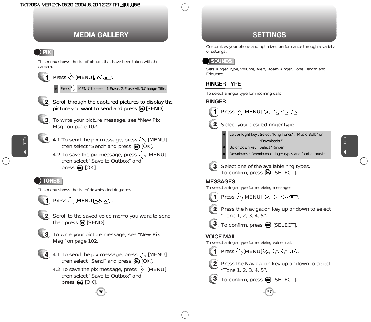 CH457CH456MEDIA GALLERY56SETTINGS1Press      [MENU]            .PIX1Press      [MENU]            .TONES2Scroll through the captured pictures to display thepicture you want to send and press      [SEND].3To write your picture message, see “New PixMsg” on page 102.42Scroll to the saved voice memo you want to sendthen press      [SEND].3To write your picture message, see “New PixMsg” on page 102.4Press       [MENU] to select 1.Erase, 2.Erase All, 3.Change Title.Sets Ringer Type, Volume, Alert, Roam Ringer, Tone Length andEtiquette.This menu shows the list of photos that have been taken with thecamera.This menu shows the list of downloaded ringtones.To select a ringer type for incoming calls:To select a ringer type for receiving messages:To select a ringer type for receiving voice mail:Customizes your phone and optimizes performance through a varietyof settings.SOUNDSRINGER TYPE1Press      [MENU]                        .2Select your desired ringer type.3Select one of the available ring types.To confirm, press       [SELECT].RINGER2Press the Navigation key up or down to select “Tone 1, 2, 3, 4, 5”.3To confirm, press       [SELECT].2Press the Navigation key up or down to select “Tone 1, 2, 3, 4, 5”.3To confirm, press       [SELECT].1Press      [MENU]                        .MESSAGES1Press      [MENU]                        .VOICE MAILLeft or Right key : Select “Ring Tones”, “Music Bells” or   “Downloads.”Up or Down key : Select “Ringer.”Downloads : Downloaded ringer types and familiar music.4.1 To send the pix message, press       [MENU] then select “Send” and press       [OK].4.2 To save the pix message, press       [MENU] then select “Save to Outbox” andpress       [OK].4.1 To send the pix message, press       [MENU] then select “Send” and press       [OK].4.2 To save the pix message, press       [MENU] then select “Save to Outbox” andpress       [OK].