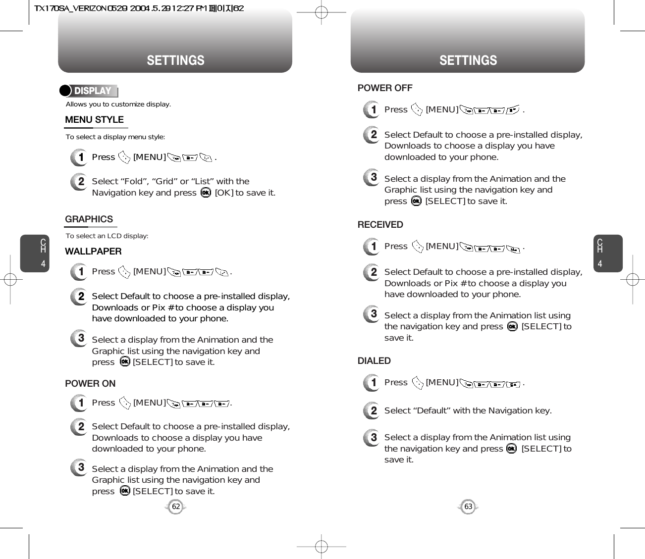 SETTINGS SETTINGSCH463CH462Allows you to customize display.To select a display menu style:DISPLAYMENU STYLEWALLPAPER1Press       [MENU]                   .2Select “Fold”, “Grid” or “List” with theNavigation key and press       [OK] to save it.1Press       [MENU]                         .To select an LCD display:GRAPHICS2Select Default to choose a pre-installed display,Downloads or Pix # to choose a display youhave downloaded to your phone.3Select a display from the Animation and theGraphic list using the navigation key and press       [SELECT] to save it.2Select Default to choose a pre-installed display,Downloads to choose a display you havedownloaded to your phone.3Select a display from the Animation and theGraphic list using the navigation key and press       [SELECT] to save it.1Press       [MENU]                         .POWER ON1Press       [MENU]                         .RECEIVED1Press       [MENU]                         .DIALED2Select “Default” with the Navigation key.3Select a display from the Animation list using the navigation key and press       [SELECT] tosave it.1Press       [MENU]                         .POWER OFF2Select Default to choose a pre-installed display,Downloads to choose a display you havedownloaded to your phone.3Select a display from the Animation and theGraphic list using the navigation key and press       [SELECT] to save it.2Select Default to choose a pre-installed display,Downloads or Pix # to choose a display youhave downloaded to your phone.3Select a display from the Animation list using the navigation key and press       [SELECT] tosave it.