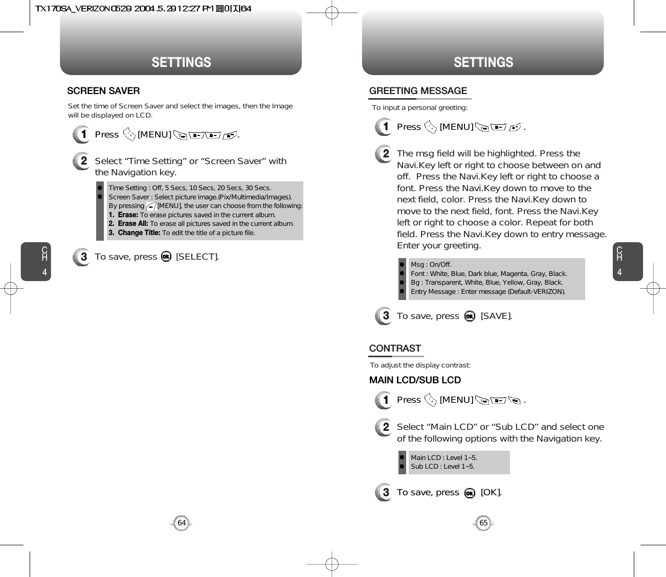 CH465SETTINGSCH464SETTINGS1Press       [MENU]                         .SCREEN SAVER2Select “Time Setting” or “Screen Saver” withthe Navigation key.3To save, press       [SELECT].Time Setting : Off, 5 Secs, 10 Secs, 20 Secs, 30 Secs.Screen Saver : Select picture image.(Pix/Multimedia/Images).By pressing       [MENU], the user can choose from the following:1.  Erase: To erase pictures saved in the current album. 2.  Erase All: To erase all pictures saved in the current album.3.  Change Title: To edit the title of a picture file.llSet the time of Screen Saver and select the images, then the Imagewill be displayed on LCD.To adjust the display contrast:CONTRAST1Press       [MENU]                   .MAIN LCD/SUB LCDTo save, press        [OK].23Select “Main LCD” or “Sub LCD” and select oneof the following options with the Navigation key.Main LCD : Level 1~5.Sub LCD : Level 1~5.llTo input a personal greeting:GREETING MESSAGE1Press       [MENU]                   .2The msg field will be highlighted. Press theNavi.Key left or right to choose between on andoff.  Press the Navi.Key left or right to choose afont. Press the Navi.Key down to move to thenext field, color. Press the Navi.Key down tomove to the next field, font. Press the Navi.Keyleft or right to choose a color. Repeat for bothfield. Press the Navi.Key down to entry message.Enter your greeting.To save, press        [SAVE].3Msg : On/Off.Font : White, Blue, Dark blue, Magenta, Gray, Black.Bg : Transparent, White, Blue, Yellow, Gray, Black.Entry Message : Enter message (Default-VERIZON).llll