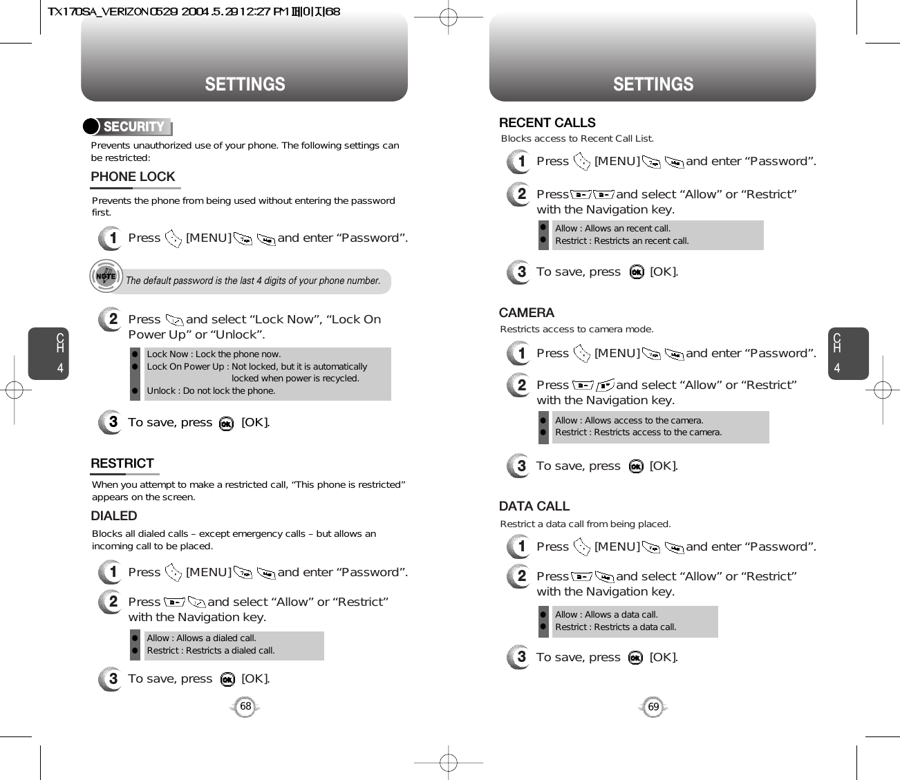 CH469SETTINGSCH468SETTINGSPrevents unauthorized use of your phone. The following settings canbe restricted:SECURITYPrevents the phone from being used without entering the passwordfirst.1Press       [MENU]             and enter “Password”.PHONE LOCK3To save, press        [OK].2Press       and select “Lock Now”, “Lock OnPower Up” or “Unlock”.Lock Now : Lock the phone now.Lock On Power Up : Not locked, but it is automaticallylocked when power is recycled.Unlock : Do not lock the phone.lllThe default password is the last 4 digits of your phone number.RESTRICTBlocks all dialed calls – except emergency calls – but allows anincoming call to be placed.When you attempt to make a restricted call, “This phone is restricted”appears on the screen.1Press       [MENU]             and enter “Password”.2Press             and select “Allow” or “Restrict”with the Navigation key.3To save, press        [OK].DIALEDAllow : Allows a dialed call.Restrict : Restricts a dialed call.ll1Press       [MENU]             and enter “Password”.2Press             and select “Allow” or “Restrict”with the Navigation key.3To save, press        [OK].Allow : Allows an recent call.Restrict : Restricts an recent call.llRECENT CALLSBlocks access to Recent Call List.1Press       [MENU]             and enter “Password”.2Press             and select “Allow” or “Restrict”with the Navigation key.Restricts access to camera mode.3To save, press        [OK].CAMERAAllow : Allows access to the camera.Restrict : Restricts access to the camera. ll1Press       [MENU]             and enter “Password”.2Press             and select “Allow” or “Restrict”with the Navigation key.Restrict a data call from being placed.3To save, press        [OK].DATA CALLAllow : Allows a data call.Restrict : Restricts a data call.ll
