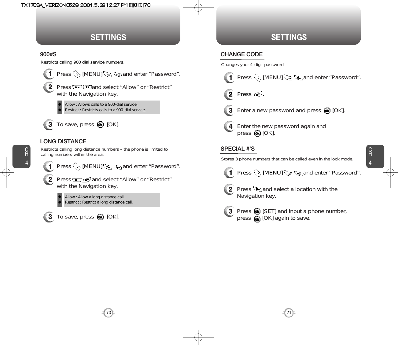 CH471SETTINGSCH470SETTINGSRestricts calling 900 dial service numbers.3To save, press        [OK].900#SAllow : Allows calls to a 900-dial service.Restrict : Restricts calls to a 900-dial service.ll1Press       [MENU]             and enter “Password”.2Press             and select “Allow” or “Restrict”with the Navigation key.Restricts calling long distance numbers – the phone is limited tocalling numbers within the area.3To save, press        [OK].LONG DISTANCEAllow : Allow a long distance call.Restrict : Restrict a long distance call.ll1Press       [MENU]             and enter “Password”.2Press             and select “Allow” or “Restrict”with the Navigation key.Changes your 4-digit passwordCHANGE CODE2Press       .3Enter a new password and press       [OK]. 4Enter the new password again and press       [OK].1Press       [MENU]             and enter “Password”.Stores 3 phone numbers that can be called even in the lock mode.2Press       and select a location with theNavigation key.3Press       [SET] and input a phone number,press       [OK] again to save.SPECIAL #’S1Press       [MENU]             and enter “Password”.