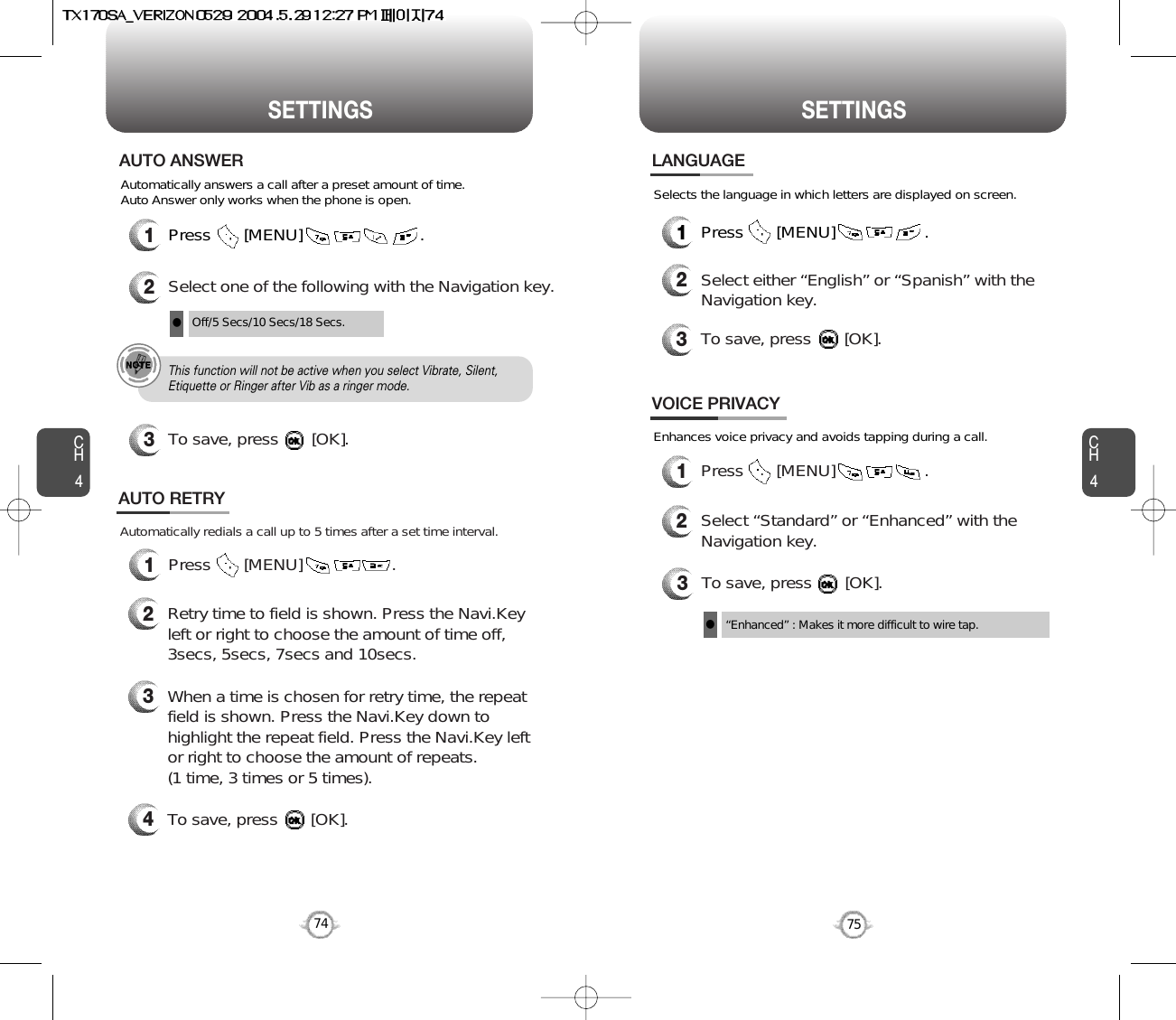 CH475SETTINGSCH474SETTINGSPress       [MENU]                         .Automatically answers a call after a preset amount of time. Auto Answer only works when the phone is open.12Select one of the following with the Navigation key.3To save, press       [OK].AUTO ANSWEROff/5 Secs/10 Secs/18 Secs.lThis function will not be active when you select Vibrate, Silent,Etiquette or Ringer after Vib as a ringer mode.1Press       [MENU]                   .Automatically redials a call up to 5 times after a set time interval.23Retry time to field is shown. Press the Navi.Keyleft or right to choose the amount of time off,3secs, 5secs, 7secs and 10secs.When a time is chosen for retry time, the repeatfield is shown. Press the Navi.Key down tohighlight the repeat field. Press the Navi.Key leftor right to choose the amount of repeats. (1 time, 3 times or 5 times).4To save, press       [OK].AUTO RETRY1Press       [MENU]                   .2Select either “English” or “Spanish” with theNavigation key.3To save, press       [OK].LANGUAGESelects the language in which letters are displayed on screen.3To save, press       [OK].“Enhanced” : Makes it more difficult to wire tap.lEnhances voice privacy and avoids tapping during a call.1Press       [MENU]                   .2Select “Standard” or “Enhanced” with theNavigation key.VOICE PRIVACY