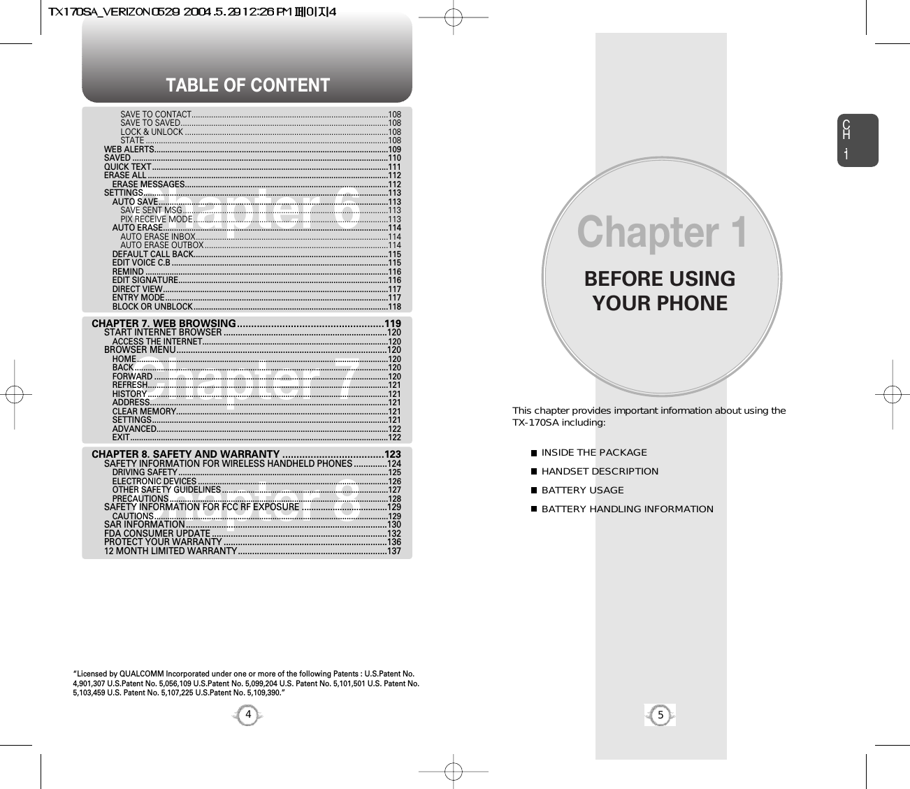 BEFORE USINGYOUR PHONECH.15This chapter provides important information about using the  TX-170SA including:Chapter 1INSIDE THE PACKAGEHANDSET DESCRIPTIONBATTERY USAGEBATTERY HANDLING INFORMATIONTABLE OF CONTENT4Chapter 6Chapter 7Chapter 8SAVE TO CONTACT..........................................................................................108SAVE TO SAVED...............................................................................................108LOCK &amp; UNLOCK .............................................................................................108STATE ...............................................................................................................108WEB ALERTS...........................................................................................................109SAVED .....................................................................................................................110QUICK TEXT ............................................................................................................111ERASE ALL ..............................................................................................................112ERASE MESSAGES.............................................................................................112SETTINGS................................................................................................................113AUTO SAVE.........................................................................................................113SAVE SENT MSG..............................................................................................113PIX RECEIVE MODE .........................................................................................113AUTO ERASE.......................................................................................................114AUTO ERASE INBOX........................................................................................114AUTO ERASE OUTBOX ....................................................................................114DEFAULT CALL BACK.........................................................................................115EDIT VOICE C.B ...................................................................................................115REMIND ...............................................................................................................116EDIT SIGNATURE................................................................................................116DIRECT VIEW.......................................................................................................117ENTRY MODE......................................................................................................117BLOCK OR UNBLOCK .........................................................................................118CHAPTER 7. WEB BROWSING....................................................119START INTERNET BROWSER .....................................................................120ACCESS THE INTERNET.....................................................................................120BROWSER MENU.........................................................................................120HOME...................................................................................................................120BACK ....................................................................................................................120FORWARD ...........................................................................................................120REFRESH..............................................................................................................121HISTORY ..............................................................................................................121ADDRESS.............................................................................................................121CLEAR MEMORY.................................................................................................121SETTINGS............................................................................................................121ADVANCED..........................................................................................................122EXIT......................................................................................................................122CHAPTER 8. SAFETY AND WARRANTY ....................................123SAFETY INFORMATION FOR WIRELESS HANDHELD PHONES ..............124DRIVING SAFETY ................................................................................................125ELECTRONIC DEVICES .......................................................................................126OTHER SAFETY GUIDELINES ............................................................................127PRECAUTIONS ....................................................................................................128SAFETY INFORMATION FOR FCC RF EXPOSURE ....................................129CAUTIONS...........................................................................................................129SAR INFORMATION.....................................................................................130FDA CONSUMER UPDATE ..........................................................................132PROTECT YOUR WARRANTY .....................................................................13612 MONTH LIMITED WARRANTY...............................................................137“Licensed by QUALCOMM Incorporated under one or more of the following Patents : U.S.Patent No.4,901,307 U.S.Patent No. 5,056,109 U.S.Patent No. 5,099,204 U.S. Patent No. 5,101,501 U.S. Patent No.5,103,459 U.S. Patent No. 5,107,225 U.S.Patent No. 5,109,390.” 