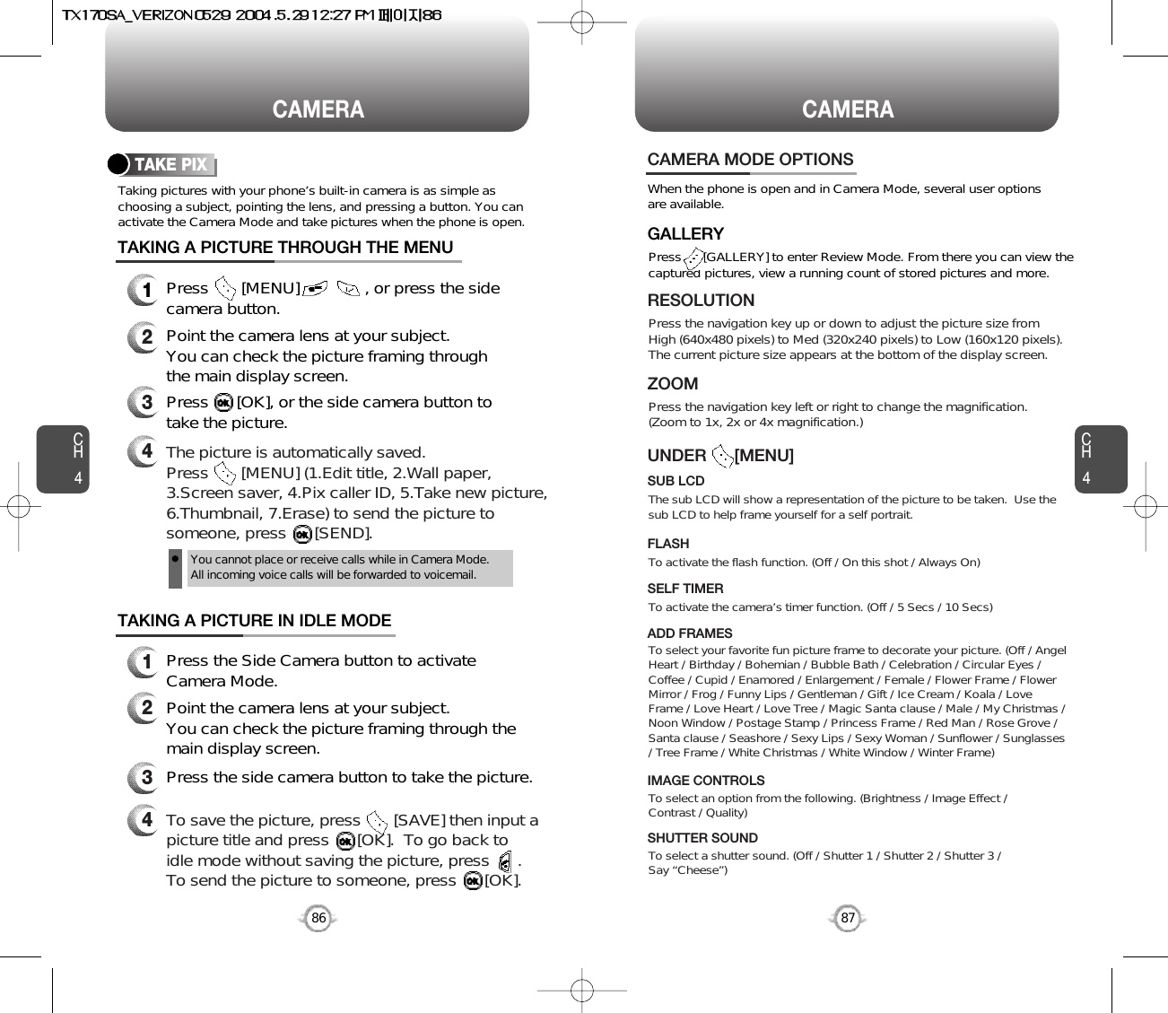 86CAMERACH4CH487CAMERATaking pictures with your phone’s built-in camera is as simple aschoosing a subject, pointing the lens, and pressing a button. You canactivate the Camera Mode and take pictures when the phone is open.TAKE PIXPress       [MENU]              , or press the sidecamera button.Point the camera lens at your subject.You can check the picture framing through the main display screen.Press      [OK], or the side camera button totake the picture.TAKING A PICTURE THROUGH THE MENUPress the Side Camera button to activateCamera Mode.Point the camera lens at your subject.  You can check the picture framing through themain display screen.Press the side camera button to take the picture.TAKING A PICTURE IN IDLE MODE1234123To save the picture, press       [SAVE] then input apicture title and press      [OK].  To go back toidle mode without saving the picture, press      .To send the picture to someone, press      [OK].4CAMERA MODE OPTIONSWhen the phone is open and in Camera Mode, several user optionsare available.Press      [GALLERY] to enter Review Mode. From there you can view thecaptured pictures, view a running count of stored pictures and more.GALLERYPress the navigation key up or down to adjust the picture size from High (640x480 pixels) to Med (320x240 pixels) to Low (160x120 pixels).The current picture size appears at the bottom of the display screen.RESOLUTIONPress the navigation key left or right to change the magnification. (Zoom to 1x, 2x or 4x magnification.)ZOOMThe sub LCD will show a representation of the picture to be taken.  Use thesub LCD to help frame yourself for a self portrait.SUB LCDUNDER      [MENU]To activate the camera’s timer function. (Off / 5 Secs / 10 Secs)SELF TIMERTo select your favorite fun picture frame to decorate your picture. (Off / AngelHeart / Birthday / Bohemian / Bubble Bath / Celebration / Circular Eyes /Coffee / Cupid / Enamored / Enlargement / Female / Flower Frame / FlowerMirror / Frog / Funny Lips / Gentleman / Gift / Ice Cream / Koala / LoveFrame / Love Heart / Love Tree / Magic Santa clause / Male / My Christmas /Noon Window / Postage Stamp / Princess Frame / Red Man / Rose Grove /Santa clause / Seashore / Sexy Lips / Sexy Woman / Sunflower / Sunglasses/ Tree Frame / White Christmas / White Window / Winter Frame)ADD FRAMESTo select an option from the following. (Brightness / Image Effect /Contrast / Quality)IMAGE CONTROLSTo select a shutter sound. (Off / Shutter 1 / Shutter 2 / Shutter 3 / Say “Cheese”)SHUTTER SOUNDTo activate the flash function. (Off / On this shot / Always On)FLASHThe picture is automatically saved. Press       [MENU] (1.Edit title, 2.Wall paper,3.Screen saver, 4.Pix caller ID, 5.Take new picture,6.Thumbnail, 7.Erase) to send the picture tosomeone, press      [SEND].You cannot place or receive calls while in Camera Mode. All incoming voice calls will be forwarded to voicemail.