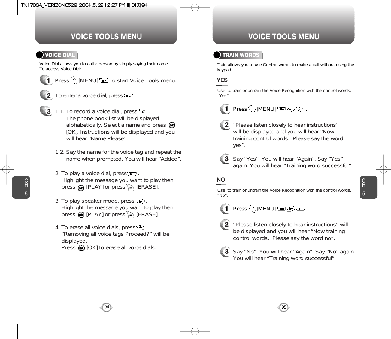 CH595VOICE TOOLS MENUCH594VOICE TOOLS MENUVOICE DIAL TRAIN WORDSTrain allows you to use Control words to make a call without using thekeypad.Voice Dial allows you to call a person by simply saying their name.To access Voice Dial:1Press      [MENU]        to start Voice Tools menu.2To enter a voice dial, press       .31.1. To record a voice dial, press       .  The phone book list will be displayed      alphabetically. Select a name and press      [OK]. Instructions will be displayed and you will hear “Name Please”.1.2. Say the name for the voice tag and repeat the name when prompted. You will hear “Added”.2. To play a voice dial, press       . Highlight the message you want to play then press       [PLAY] or press       [ERASE].3. To play speaker mode, press       .Highlight the message you want to play then press       [PLAY] or press       [ERASE].4. To erase all voice dials, press       .“Removing all voice tags Proceed?” will be displayed. Press       [OK] to erase all voice dials.2“Please listen closely to hear instructions”will be displayed and you will hear “Nowtraining control words.  Please say the wordyes”.  3Say “Yes”. You will hear “Again”. Say “Yes”again. You will hear “Training word successful”.Use  to train or untrain the Voice Recognition with the control words,“Yes”.YES1Press      [MENU]                   .2“Please listen closely to hear instructions” willbe displayed and you will hear “Now trainingcontrol words.  Please say the word no”.3Say “No”. You will hear “Again”. Say “No” again.You will hear “Training word successful”.Use  to train or untrain the Voice Recognition with the control words,“No”.NO1Press      [MENU]                   .