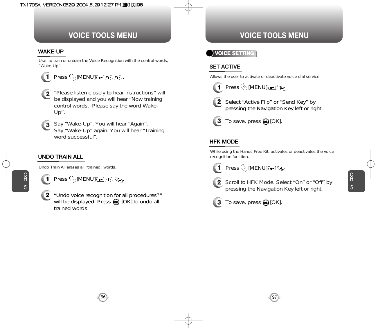 CH597VOICE TOOLS MENUCH596VOICE TOOLS MENUWAKE-UP1Press      [MENU]                  .UNDO TRAIN ALL2“Undo voice recognition for all procedures?” will be displayed. Press       [OK] to undo alltrained words.Press      [MENU]                  .1Use  to train or untrain the Voice Recognition with the control words,“Wake-Up”.Undo Train All erases all “trained” words.2“Please listen closely to hear instructions” willbe displayed and you will hear “Now trainingcontrol words.  Please say the word Wake-Up”.  3Say “Wake-Up”. You will hear “Again”. Say “Wake-Up” again. You will hear “Trainingword successful”.VOICE SETTING1Press      [MENU]            .1Press      [MENU]            .SET ACTIVEHFK MODE2Select “Active Flip” or “Send Key” bypressing the Navigation Key left or right.3To save, press      [OK].2Scroll to HFK Mode. Select “On” or “Off” bypressing the Navigation Key left or right.3To save, press      [OK].Allows the user to activate or deactivate voice dial service.While using the Hands Free Kit, activates or deactivates the voicerecognition function.