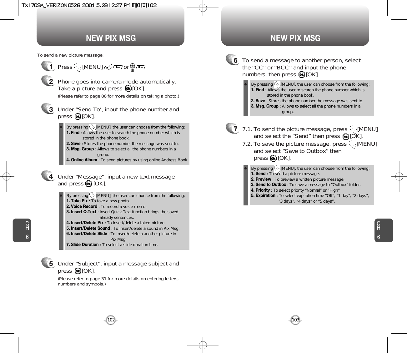 NEW PIX MSG NEW PIX MSGCH6103CH61021Press      [MENU]             or          .  To send a new picture message:3Under “Send To’, input the phone number and press      [OK].4Under “Message”, input a new text messageand press      [OK].(Please refer to page 86 for more details on taking a photo.)5Under “Subject”, input a message subject andpress      [OK].(Please refer to page 31 for more details on entering letters,numbers and symbols.)6To send a message to another person, selectthe “CC” or “BCC” and input the phonenumbers, then press      [OK].77.1. To send the picture message, press      [MENU] and select the “Send” then press      [OK].7.2. To save the picture message, press      [MENU] and select “Save to Outbox” then press      [OK].2Phone goes into camera mode automatically.  Take a picture and press      [OK].By pressing       [MENU], the user can choose from the following:1. Find : Allows the user to search the phone number which isstored in the phone book.2. Save : Stores the phone number the message was sent to.3. Msg. Group : Allows to select all the phone numbers in agroup.4. Online Album : To send pictures by using online Address Book.By pressing       [MENU], the user can choose from the following:1. Find : Allows the user to search the phone number which isstored in the phone book.2. Save : Stores the phone number the message was sent to.3. Msg. Group : Allows to select all the phone numbers in agroup.By pressing       [MENU], the user can choose from the following:1. Take Pix : To take a new photo.2. Voice Record : To record a voice memo.3. Insert Q.Text : Insert Quick Text function brings the saved already sentences.4. Insert/Delete Pix : To Insert/delete a taked picture.5. Insert/Delete Sound : To Insert/delete a sound in Pix Msg.6. Insert/Delete Slide : To Insert/delete a another picture in Pix Msg.7. Slide Duration : To select a slide duration time.By pressing       [MENU], the user can choose from the following:1. Send : To send a picture message.2. Preview : To preview a written picture message.3. Send to Outbox : To save a message to “Outbox” folder.4. Priority : To select priority “Normal” or “High”5. Expiration : To select expiration time “Off”, “1 day”, “2 days”, “3 days”, “4 days” or “5 days”.