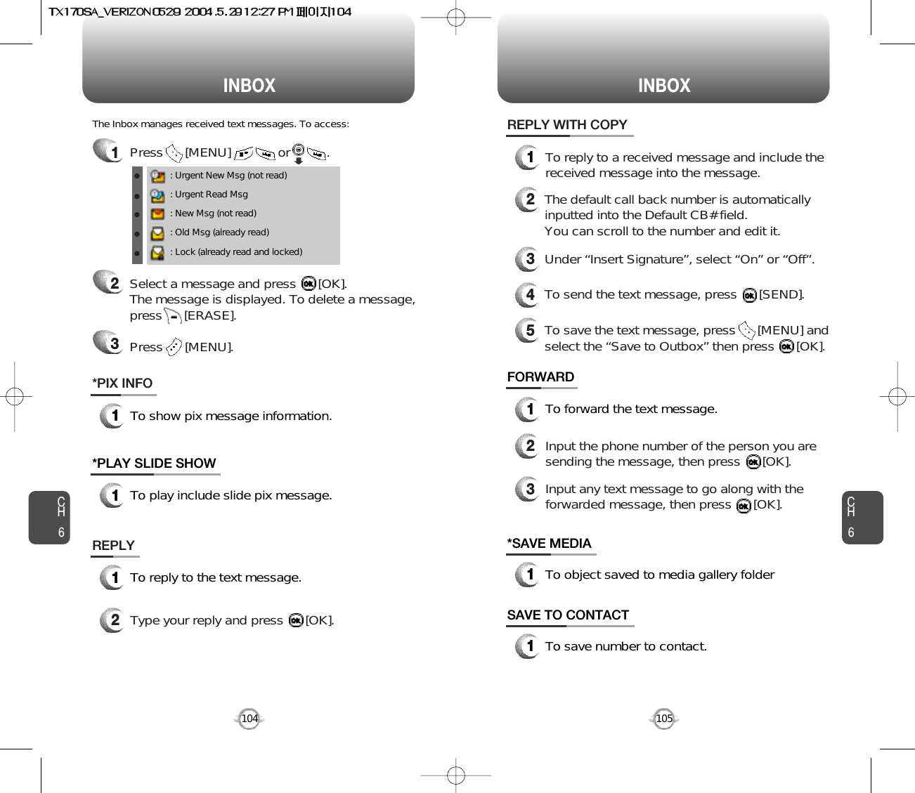 INBOX INBOXCH6105CH6104*SAVE MEDIA1To object saved to media gallery folderSAVE TO CONTACT1To save number to contact.FORWARD1To forward the text message.2Input the phone number of the person you aresending the message, then press      [OK].3Input any text message to go along with theforwarded message, then press      [OK].1Press      [MENU]             or          . : Urgent New Msg (not read): Urgent Read Msg: New Msg (not read): Old Msg (already read): Lock (already read and locked)The Inbox manages received text messages. To access:2Select a message and press      [OK]. The message is displayed. To delete a message,press      [ERASE].Press      [MENU].3REPLY1To reply to the text message.2Type your reply and press      [OK].REPLY WITH COPY12345To reply to a received message and include thereceived message into the message.The default call back number is automaticallyinputted into the Default CB# field.  You can scroll to the number and edit it.To send the text message, press      [SEND].To save the text message, press      [MENU] andselect the “Save to Outbox” then press      [OK].Under “Insert Signature”, select “On” or “Off”.*PIX INFO1To show pix message information.*PLAY SLIDE SHOW1To play include slide pix message.