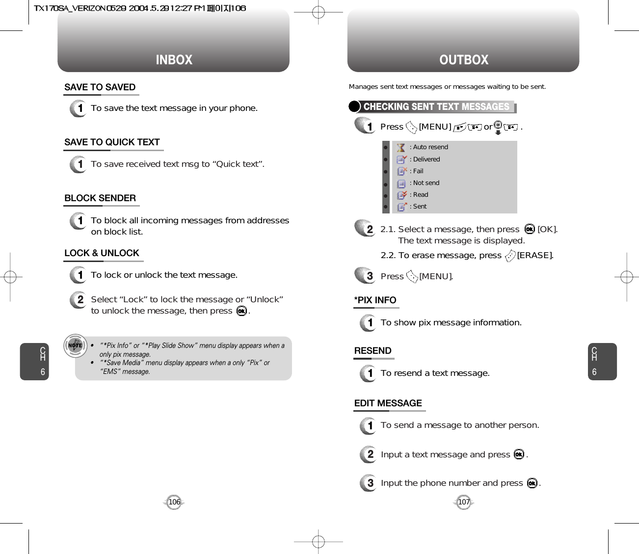 INBOX OUTBOXCH6107CH6106SAVE TO SAVED1To save the text message in your phone.SAVE TO QUICK TEXTLOCK &amp; UNLOCK1To lock or unlock the text message.2Select “Lock” to lock the message or “Unlock”to unlock the message, then press      .1To save received text msg to “Quick text”.BLOCK SENDER1To block all incoming messages from addresseson block list.• “*Pix Info” or “*Play Slide Show” menu display appears when aonly pix message.• “*Save Media” menu display appears when a only “Pix” or“EMS” message.CHECKING SENT TEXT MESSAGES1Press      [MENU]             or           .         RESEND1To resend a text message.*PIX INFO1To show pix message information.Manages sent text messages or messages waiting to be sent.EDIT MESSAGE13Input the phone number and press      .2Input a text message and press      .To send a message to another person.: Auto resend: Delivered: Fail: Not send: Read: Sent22.1. Select a message, then press       [OK].The text message is displayed.Press      [MENU].32.2. To erase message, press      [ERASE].
