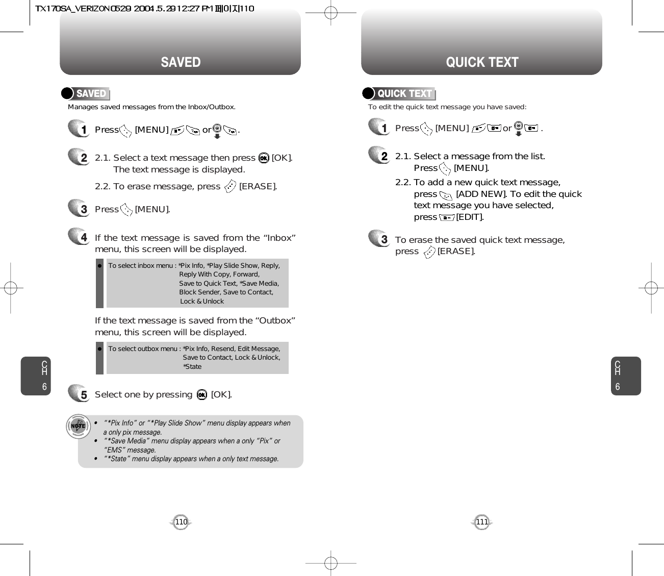 CH6111CH6110QUICK TEXTSAVEDManages saved messages from the Inbox/Outbox.SAVED1Press      [MENU]             or          . 22.1. Select a text message then press      [OK].The text message is displayed.2.2. To erase message, press       [ERASE].4If the text message is saved from the “Inbox”menu, this screen will be displayed.3Press      [MENU].If the text message is saved from the “Outbox”menu, this screen will be displayed.5Select one by pressing       [OK].To select inbox menu : *Pix Info, *Play Slide Show, Reply, Reply With Copy, Forward, Save to Quick Text, *Save Media, Block Sender, Save to Contact, Lock &amp; UnlockTo select outbox menu : *Pix Info, Resend, Edit Message,   Save to Contact, Lock &amp; Unlock, *State• “*Pix Info” or “*Play Slide Show” menu display appears when a only pix message.• “*Save Media” menu display appears when a only “Pix” or“EMS” message.• “*State” menu display appears when a only text message.1Press      [MENU]             or           .  To edit the quick text message you have saved:QUICK TEXT22.1. Select a message from the list. Press      [MENU].2.2. To add a new quick text message, press       [ADD NEW]. To edit the quick text message you have selected, press       [EDIT].3To erase the saved quick text message, press       [ERASE].