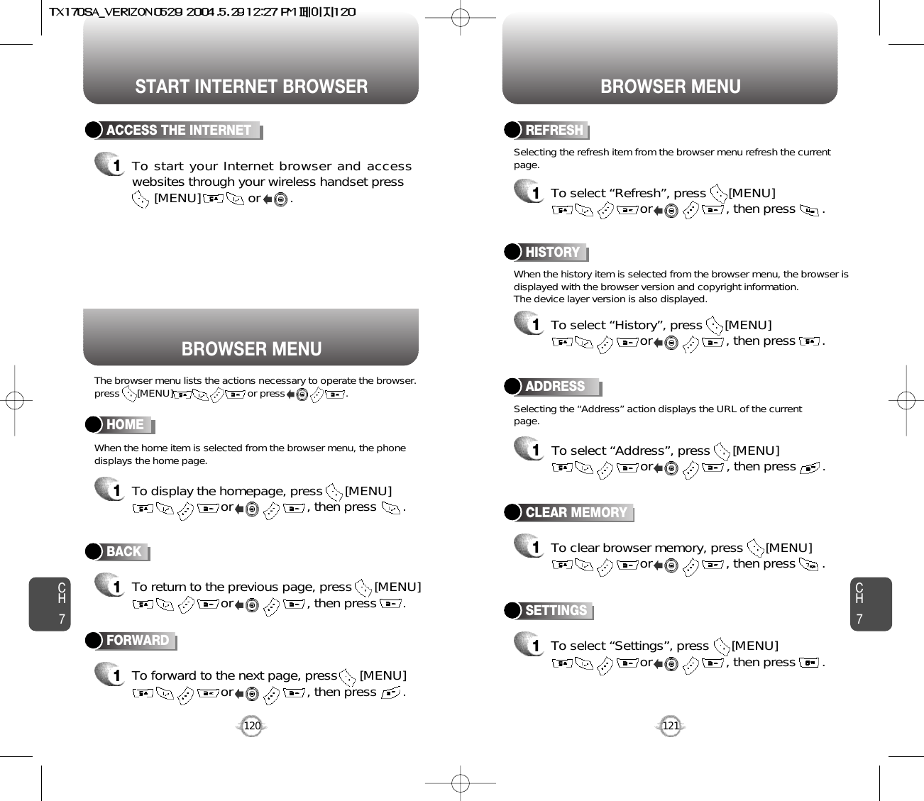 START INTERNET BROWSER BROWSER MENUCH7121CH7120BACK1To return to the previous page, press      [MENU]or                    , then press       . ACCESS THE INTERNET1To start your Internet browser and accesswebsites through your wireless handset press[MENU]             or        . HOME1To display the homepage, press      [MENU]or                    , then press       . ADDRESS1To select “Address”, press      [MENU]or                    , then press       . REFRESH1To select “Refresh”, press      [MENU]or                    , then press       . BROWSER MENUThe browser menu lists the actions necessary to operate the browser.press      [MENU]                          or press                     .When the history item is selected from the browser menu, the browser isdisplayed with the browser version and copyright information. The device layer version is also displayed.When the home item is selected from the browser menu, the phonedisplays the home page.Selecting the “Address” action displays the URL of the currentpage.Selecting the refresh item from the browser menu refresh the currentpage.HISTORY1To select “History”, press      [MENU]or                    , then press       . FORWARD1To forward to the next page, press      [MENU]or                    , then press       . CLEAR MEMORY1To clear browser memory, press      [MENU]or                    , then press       . SETTINGS1To select “Settings”, press      [MENU]or                    , then press       . 