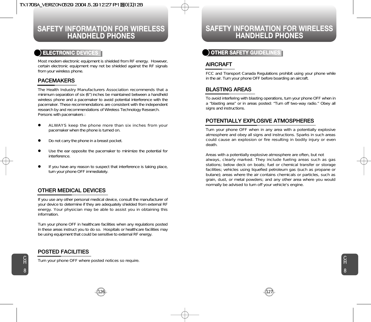 SAFETY INFORMATION FOR WIRELESSHANDHELD PHONESSAFETY INFORMATION FOR WIRELESSHANDHELD PHONES127CH8CH8126The Health Industry Manufacturers Association recommends that aminimum separation of six (6”) inches be maintained between a handheldwireless phone and a pacemaker to avoid potential interference with thepacemaker. These recommendations are consistent with the independentresearch by and recommendations of Wireless Technology Research.Persons with pacemakers : lALWAYS keep the phone more than six inches from yourpacemaker when the phone is turned on.lDo not carry the phone in a breast pocket.lUse the ear opposite the pacemaker to minimize the potential forinterference.lIf you have any reason to suspect that interference is taking place,turn your phone OFF immediately.PACEMAKERSIf you use any other personal medical device, consult the manufacturer ofyour device to determine if they are adequately shielded from external RFenergy. Your physician may be able to assist you in obtaining thisinformation.Turn your phone OFF in healthcare facilities when any regulations postedin these areas instruct you to do so.  Hospitals or healthcare facilities maybe using equipment that could be sensitive to external RF energy.OTHER MEDICAL DEVICESTurn your phone OFF where posted notices so require.POSTED FACILITIESELECTRONIC DEVICESMost modern electronic equipment is shielded from RF energy.  However,certain electronic equipment may not be shielded against the RF signalsfrom your wireless phone.OTHER SAFETY GUIDELINESFCC and Transport Canada Regulations prohibit using your phone whilein the air. Turn your phone OFF before boarding an aircraft.AIRCRAFTTo avoid interfering with blasting operations, turn your phone OFF when ina “blasting area” or in areas posted: “Turn off two-way radio.” Obey allsigns and instructions.BLASTING AREASTurn your phone OFF when in any area with a potentially explosiveatmosphere and obey all signs and instructions. Sparks in such areascould cause an explosion or fire resulting in bodily injury or evendeath.Areas with a potentially explosive atmosphere are often, but not always, clearly marked. They include fueling areas such as gasstations; below deck on boats; fuel or chemical transfer or storagefacilities; vehicles using liquefied petroleum gas (such as propane orbutane); areas where the air contains chemicals or particles, such asgrain, dust, or metal powders; and any other area where you wouldnormally be advised to turn off your vehicle&apos;s engine. POTENTIALLY EXPLOSIVE ATMOSPHERES