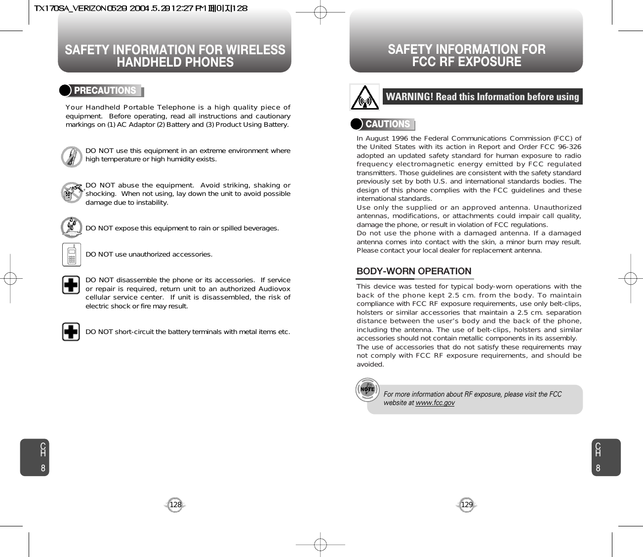 SAFETY INFORMATION FOR WIRELESSHANDHELD PHONESSAFETY INFORMATION FOR FCC RF EXPOSURE129CH8CH8128PRECAUTIONSYour Handheld Portable Telephone is a high quality piece ofequipment.  Before operating, read all instructions and cautionarymarkings on (1) AC Adaptor (2) Battery and (3) Product Using Battery.DO NOT use this equipment in an extreme environment wherehigh temperature or high humidity exists.DO NOT abuse the equipment.  Avoid striking, shaking orshocking.  When not using, lay down the unit to avoid possibledamage due to instability.DO NOT expose this equipment to rain or spilled beverages.DO NOT use unauthorized accessories.DO NOT disassemble the phone or its accessories.  If serviceor repair is required, return unit to an authorized Audiovoxcellular service center.  If unit is disassembled, the risk ofelectric shock or fire may result.DO NOT short-circuit the battery terminals with metal items etc.In August 1996 the Federal Communications Commission (FCC) ofthe United States with its action in Report and Order FCC 96-326adopted an updated safety standard for human exposure to radiofrequency electromagnetic energy emitted by FCC regulatedtransmitters. Those guidelines are consistent with the safety standardpreviously set by both U.S. and international standards bodies. Thedesign of this phone complies with the FCC guidelines and theseinternational standards.Use only the supplied or an approved antenna. Unauthorizedantennas, modifications, or attachments could impair call quality,damage the phone, or result in violation of FCC regulations.Do not use the phone with a damaged antenna. If a damagedantenna comes into contact with the skin, a minor burn may result.Please contact your local dealer for replacement antenna.This device was tested for typical body-worn operations with theback of the phone kept 2.5 cm. from the body. To maintaincompliance with FCC RF exposure requirements, use only belt-clips,holsters or similar accessories that maintain a 2.5 cm. separationdistance between the user’s body and the back of the phone,including the antenna. The use of belt-clips, holsters and similaraccessories should not contain metallic components in its assembly.The use of accessories that do not satisfy these requirements maynot comply with FCC RF exposure requirements, and should beavoided.BODY-WORN OPERATIONWARNING! Read this Information before usingCAUTIONSFor more information about RF exposure, please visit the FCCwebsite at www.fcc.gov