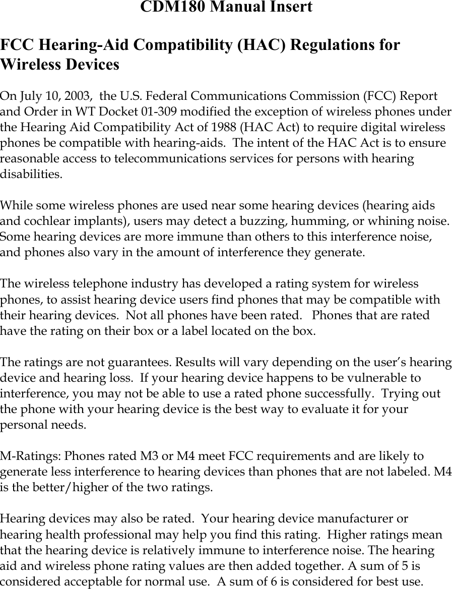 CDM180 Manual Insert  FCC Hearing-Aid Compatibility (HAC) Regulations for Wireless Devices  On July 10, 2003,  the U.S. Federal Communications Commission (FCC) Report and Order in WT Docket 01-309 modified the exception of wireless phones under the Hearing Aid Compatibility Act of 1988 (HAC Act) to require digital wireless phones be compatible with hearing-aids.  The intent of the HAC Act is to ensure reasonable access to telecommunications services for persons with hearing disabilities.    While some wireless phones are used near some hearing devices (hearing aids and cochlear implants), users may detect a buzzing, humming, or whining noise. Some hearing devices are more immune than others to this interference noise, and phones also vary in the amount of interference they generate.  The wireless telephone industry has developed a rating system for wireless phones, to assist hearing device users find phones that may be compatible with their hearing devices.  Not all phones have been rated.   Phones that are rated have the rating on their box or a label located on the box.   The ratings are not guarantees. Results will vary depending on the user’s hearing device and hearing loss.  If your hearing device happens to be vulnerable to interference, you may not be able to use a rated phone successfully.  Trying out the phone with your hearing device is the best way to evaluate it for your personal needs.  M-Ratings: Phones rated M3 or M4 meet FCC requirements and are likely to generate less interference to hearing devices than phones that are not labeled. M4 is the better/higher of the two ratings.  Hearing devices may also be rated.  Your hearing device manufacturer or hearing health professional may help you find this rating.  Higher ratings mean that the hearing device is relatively immune to interference noise. The hearing aid and wireless phone rating values are then added together. A sum of 5 is considered acceptable for normal use.  A sum of 6 is considered for best use.    